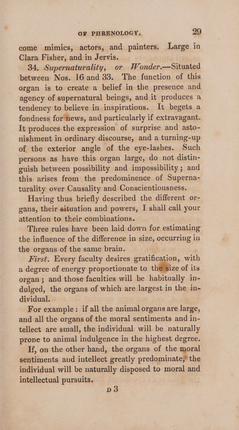 come mimics, actors, and painters. Large in Clara Fisher, and in Jervis. 34, Supernaturality, or Wonder.—Situated between Nos. 16 and 33. The function of this organ is to create a belief in the presence and agency of supernatural beings, and it produces ‘a tendency to believe in inspirations. It begets a fondness for news, and particularly if extravagant. It produces the expression of surprise and asto- nishment in ordinary discourse, and a turning-up of the exterior angle of the eye-lashes. Such persons as have this organ large, do not distin- guish between possibility and impossibility ; and this arises from the predominence of Superna- turality over Causality and Conscientiousness. Having thus briefly described the different or- gans, their situation and powers, I shall call your attention to their combinations. Three rules have been laid down for estimating the influence of the difference in size, occurring in the organs of the same brain. First. Every faculty desires gratificati ion, with a degree of energy proportionate to the size of its organ; and those faculties will be habitually in- dulged, the organs of which are largest in the in- dividual. For example: if all the animal organs are large, and all the organs of the moral sentiments and in- tellect are small, the individual will be naturally prone to animal indulgence in the highest degree. If, on the other hand, the organs of the moral sentiments and intellect greatly predominate,’ the individual will be naturally disposed to moral and intellectual pursuits. D3