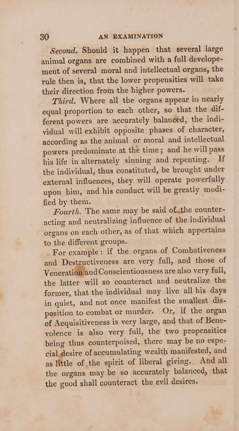 ~ Second. Should it happen that several large animal organs are combined with a full develope- ment of several moral and intellectual organs, the rule then is, that the lower propensities will take their direction from the higher powers. | Third. Where all the organs appear in nearly equal proportion to each other, so that the dif- ferent powers are accurately balanced, the indi- vidual will exhibit opposite phases of character, according as the animal or moral and intellectual powers predominate at the time; and he will pass his life in alternately sinning and repenting. If the individual, thus constituted, be brought under external influences, they will operate powerfully upon him, and his conduct will be greatly modi- fied by them. Fourth. The same may be said of..the counter- acting and neutralizing influence of the individual organs on each other, as of that which appertains to the different groups. For example: if the organs of Combativeness and Destructiveness are very full, and those of Veneration and Conscientiousness are also very full, the latter will so counteract and neutralize the former, that the individual may live all his days in quiet, and not once manifest the smallest dis- position to combat or murder. Or, if the organ of Acquisitiveness is very large, and that of Bene- yolence is also very full, the two propensities being thus counterpoised, there may be no espe- cial.desire of accumulating wealth manifested, and as little of the spirit of liberal giving. And all the organs may be so accurately balanced, that the good shall counteract the evil desires.