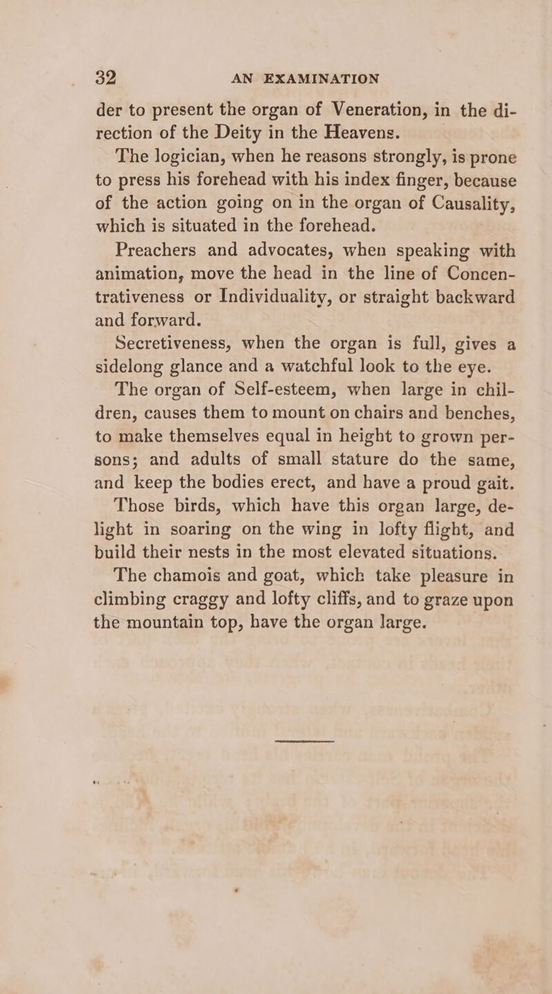 der to present the organ of Veneration, in the di- rection of the Deity in the Heavens. The logician, when he reasons strongly, is prone to press his forehead with his index finger, because of the action going on in the organ of Causality, which is situated in the forehead. Preachers and advocates, when speaking with animation, move the head in the line of Concen- trativeness or Individuality, or straight backward and forward. Secretiveness, when the organ is full, gives a sidelong glance and a watchful look to the eye. The organ of Self-esteem, when large in chil- dren, causes them to mount on chairs and benches, to make themselves equal in height to grown per- sons; and adults of small stature do the same, and keep the bodies erect, and have a proud gait. Those birds, which have this organ large, de- light in soaring on the wing in lofty flight, and build their nests in the most elevated situations. The chamois and goat, which take pleasure in climbing craggy and lofty cliffs, and to graze upon the mountain top, have the organ large.