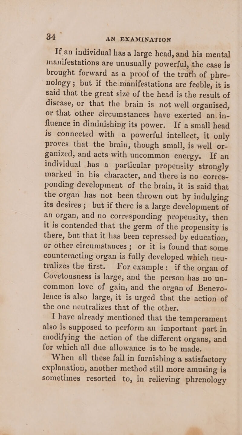If an individual has a large head, and his mental manifestations are unusually powerful, the case is brought forward as a proof of the truth of phre- nology; but if the manifestations are feeble, it is said that the great size of the head is the result of disease, or that the brain is not well organised, or that other circumstances have exerted an. in- fluence in diminishing its power. If a small head is connected with a powerful intellect, it only proves that the brain, though small, is well or- ganized, and acts with uncommon energy. If an individual has a particular propensity strongly marked in his character, and there is no corres- ponding development of the brain, it is said that the organ has not been thrown out by indulging its desires; but if there is a large development of an organ, and no corresponding propensity, then it is contended that the germ of the propensity is there, but that it has been repressed by education, or other circumstances ; or it is found that some counteracting organ is fully developed which neu- tralizes the first. For example: if the organ of Covetousness is large, and the person has no un- common love of gain, and the organ of Benevo- lence is also large, it is urged that the action of the one neutralizes that of the other. I have already mentioned that the temperament also is supposed to perform an important part in modifying the action of the different organs, and for which all due allowance is to be made. When all these fail in furnishing a satisfactory explanation, another method still more amusing is sometimes resorted to, in relieving phrenology “fn.