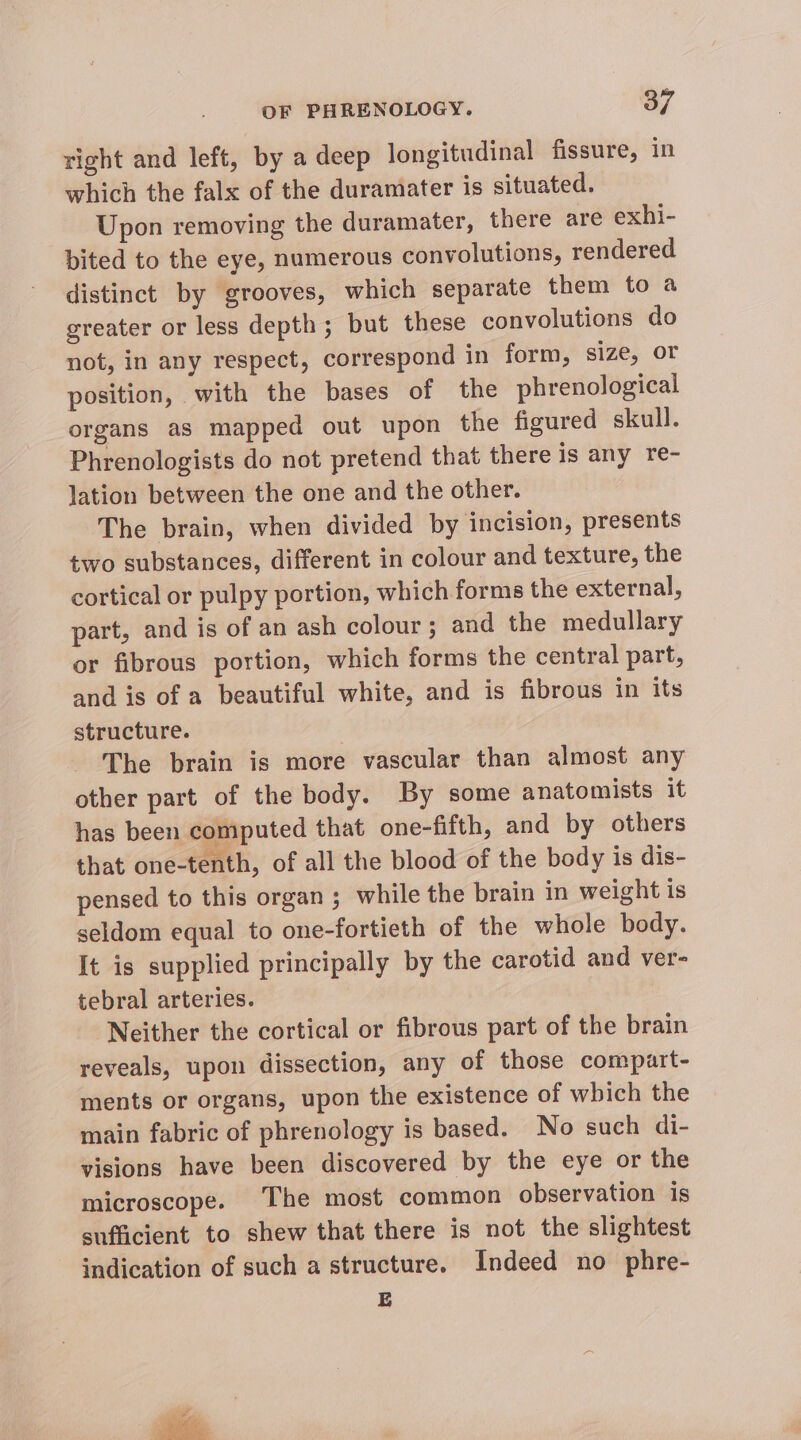 right and left, by a deep longitudinal fissure, in which the falx of the duramater is situated. Upon removing the duramater, there are exhi- bited to the eye, numerous convolutions, rendered distinct by grooves, which separate them to a greater or less depth; but these convolutions do not, in any respect, correspond in form, size, or position, with the bases of the phrenological organs as mapped out upon the figured skull. Phrenologists do not pretend that there is any re- lation between the one and the other. The brain, when divided by incision, presents two substances, different in colour and texture, the cortical or pulpy portion, which forms the external, part, and is of an ash colour ; and the medullary or fibrous portion, which forms the central part, and is of a beautiful white, and is fibrous in its structure. The brain is more vascular than almost any other part of the body. By some anatomists it has been computed that one-fifth, and by others that one-tenth, of all the blood of the body is dis- pensed to this organ ; while the brain in weight is seldom equal to one-fortieth of the whole body. It is supplied principally by the carotid and ver- tebral arteries. Neither the cortical or fibrous part of the brain reveals, upon dissection, any of those compart- ments or organs, upon the existence of which the main fabric of phrenology is based. No such di- visions have been discovered by the eye or the microscope. The most common observation is sufficient to shew that there is not the slightest - indication of such a structure. Indeed no phre- E