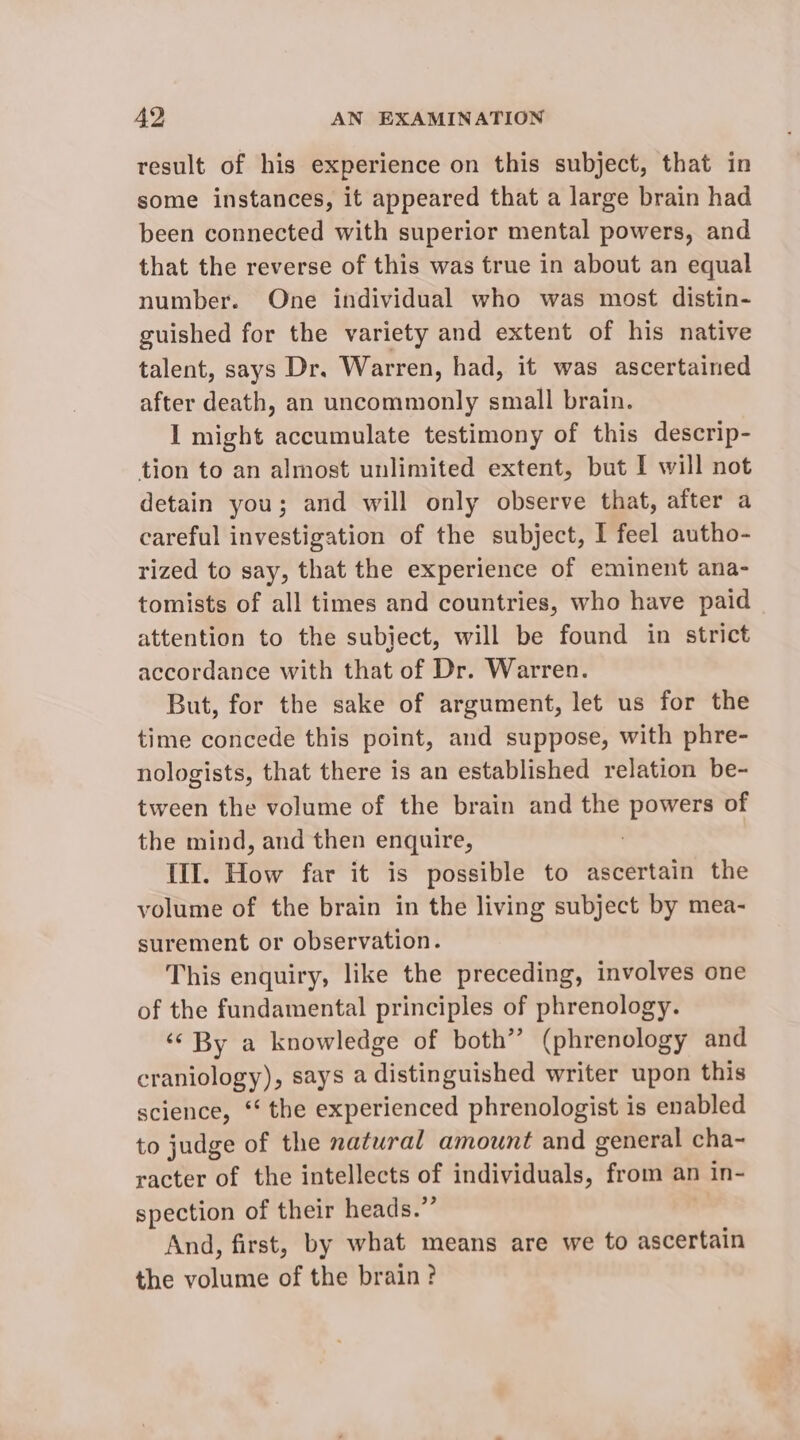result of his experience on this subject, that in some instances, it appeared that a large brain had been connected with superior mental powers, and that the reverse of this was true in about an equal number. One individual who was most distin- guished for the variety and extent of his native talent, says Dr. Warren, had, it was ascertained after death, an uncommonly small brain. I might accumulate testimony of this descrip- tion to an almost unlimited extent, but I will not detain you; and will only observe that, after a careful investigation of the subject, I feel autho- rized to say, that the experience of eminent ana- tomists of all times and countries, who have paid attention to the subject, will be found in strict accordance with that of Dr. Warren. But, for the sake of argument, let us for the time concede this point, and suppose, with phre- nologists, that there is an established relation be- tween the volume of the brain and the powers of the mind, and then enquire, III. How far it is possible to ascertain the volume of the brain in the living subject by mea- surement or observation. This enquiry, like the preceding, involves one of the fundamental principles of phrenology. ‘¢ By a knowledge of both” (phrenology and craniology), says a distinguished writer upon this science, ** the experienced phrenologist is enabled to judge of the natwral amount and general cha- racter of the intellects of individuals, from an in- spection of their heads.”’ And, first, by what means are we to ascertain the volume of the brain ?