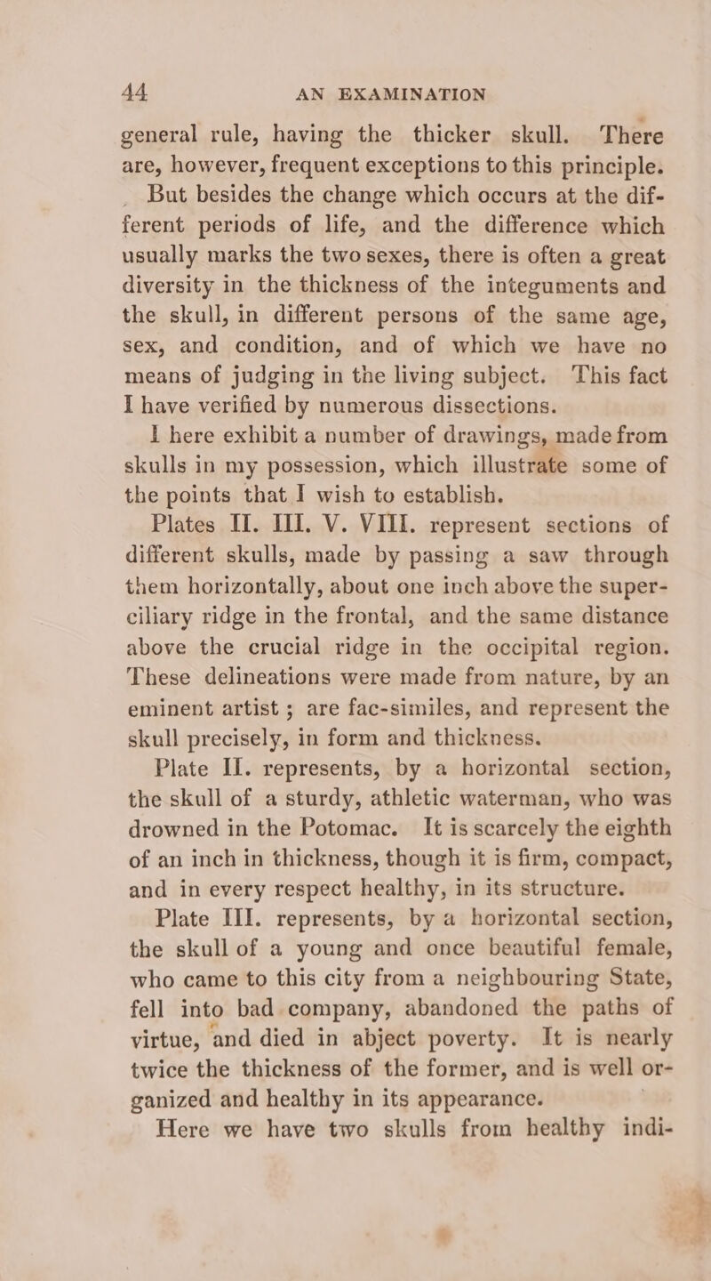 general rule, having the thicker skull. There are, however, frequent exceptions to this principle. But besides the change which occurs at the dif- ferent periods of life, and the difference which usually marks the two sexes, there is often a great diversity in the thickness of the integuments and the skull, in different persons of the same age, sex, and condition, and of which we have no means of judging in the living subject. This fact I have verified by numerous dissections. I here exhibit a number of drawings, made from skulls in my possession, which illustrate some of the points that I wish to establish. Plates II. III. V. VIII. represent sections of different skulls, made by passing a saw through them horizontally, about one inch above the super- ciliary ridge in the frontal, and the same distance above the crucial ridge in the occipital region. These delineations were made from nature, by an eminent artist ; are fac-similes, and represent the skull precisely, in form and thickness. Plate II. represents, by a horizontal section, the skull of a sturdy, athletic waterman, who was drowned in the Potomac. It is scarcely the eighth of an inch in thickness, though it is firm, compact, and in every respect healthy, in its structure. Plate III. represents, by a horizontal section, the skull of a young and once beautiful female, who came to this city from a neighbouring State, fell into bad company, abandoned the paths of virtue, and died in abject poverty. It is nearly twice the thickness of the former, and is well or- ganized and healthy in its appearance. Here we have two skulls from healthy indi-