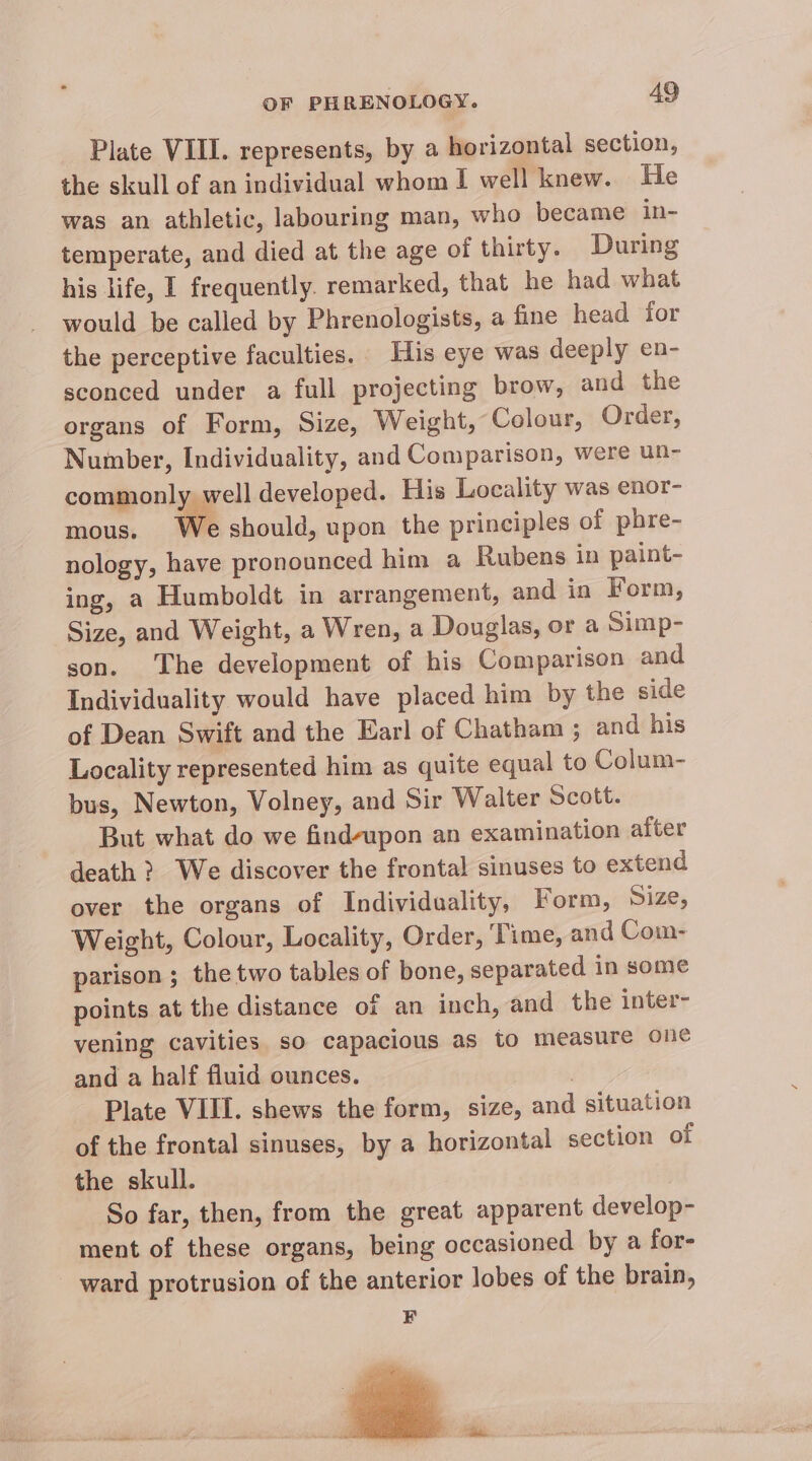 Plate VIII. represents, by a horizontal section, the skull of an individual whom I well knew. He was an athletic, labouring man, who became in- temperate, and died at the age of thirty. During his life, I frequently. remarked, that he had what would be called by Phrenologists, a fine head for the perceptive faculties. His eye was deeply en- sconced under a full projecting brow, and the organs of Form, Size, Weight, Colour, Order, Number, Individuality, and Comparison, were un- commonly well developed. His Locality was enor- mous. We should, upon the principles of phre- nology, have pronounced him a Rubens in paint- ing, a Humboldt in arrangement, and in Form, Size, and Weight, a Wren, a Douglas, or a Simp- son. The development of his Comparison and Individuality would have placed him by the side of Dean Swift and the Earl of Chatham ; and his Locality represented him as quite equal to Colum- bus, Newton, Volney, and Sir Walter Scott. But what do we find-upon an examination after death? We discover the frontal sinuses to extend over the organs of Individuality, Form, Size, Weight, Colour, Locality, Order, ‘Time, and Com- parison ; the two tables of bone, separated in some points at the distance of an inch, and the inter- vening cavities so capacious as to measure one and a half fluid ounces. | Plate VIII. shews the form, size, and situation of the frontal sinuses, by a horizontal section of the skull. So far, then, from the great apparent develop- ment of these organs, being occasioned by a for- _ ward protrusion of the anterior lobes of the brain, F ob r “ii