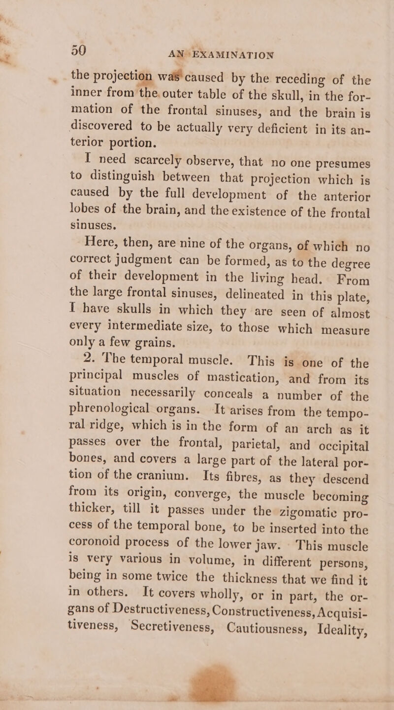the projection was caused by the receding of the inner from the. outer table of the skull, in the for- mation of the frontal sinuses, and the brain is terior portion. I need scarcely observe, that no one presumes to distinguish between that projection which is caused by the full development of the anterior lobes of the brain, and the existence of the frontal sinuses. Here, then, are nine of the organs, of which no correct judgment can be formed, as to the degree of their development in the living head. From the large frontal sinuses, delineated in this plate, 1 have skulls in which they are seen of almost every intermediate size, to those which measure only a few grains. 2. The temporal muscle. This is one of the principal muscles of mastication, and from its situation necessarily conceals a number of the phrenological organs. It arises from the tempo- ral ridge, which is in the form of an arch as it passes over the frontal, parietal, and occipital bones, and covers a large part of the lateral por- tion of the cranium. Its fibres, as they descend from its origin, converge, the muscle becoming thicker, till it passes under the zigomatic pro- cess of the temporal bone, to be inserted into the coronoid process of the lower jaw. This muscle is very various in volume, in different persons, being in some twice the thickness that we find it in others. It covers wholly, or in part, the or- gans of Destructiveness, Constructiveness, Acquisi- tiveness, Secretiyeness, Cautiousness, Ideality, wi x