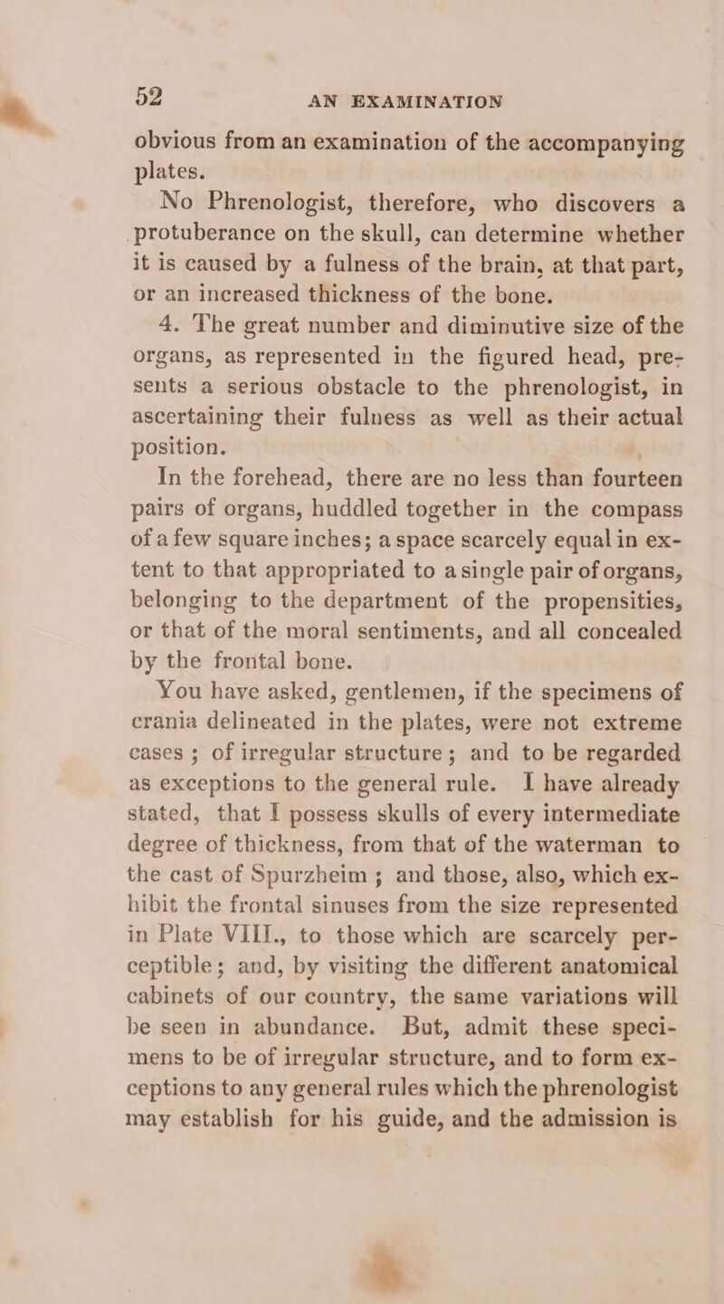 obvious from an examination of the accompanying plates. No Phrenologist, therefore, who discovers a ‘protuberance on the skull, can determine whether it is caused by a fulness of the brain, at that part, or an increased thickness of the bone. 4. The great number and diminutive size of the organs, as represented in the figured head, pre- sents a serious obstacle to the phrenologist, in ascertaining their fulness as well as their actual position. In the forehead, there are no less than fourteen pairs of organs, huddled together in the compass of a few square inches; a space scarcely equal in ex- tent to that appropriated to asingle pair of organs, belonging to the department of the propensities, or that of the moral sentiments, and all concealed by the frontal bone. You have asked, gentlemen, if the specimens of crania delineated in the plates, were not extreme cases ; of irregular structure; and to be regarded as exceptions to the general rule. 1 have already stated, that I possess skulls of every intermediate degree of thickness, from that of the waterman to the cast of Spurzheim ; and those, also, which ex- hibit the frontal sinuses from the size represented in Plate VIII., to those which are scarcely per- ceptible; and, by visiting the different anatomical cabinets of our country, the same variations will be seen in abundance. But, admit these speci- mens to be of irregular structure, and to form ex- ceptions to any general rules which the phrenologist may establish for his guide, and the admission is &amp;