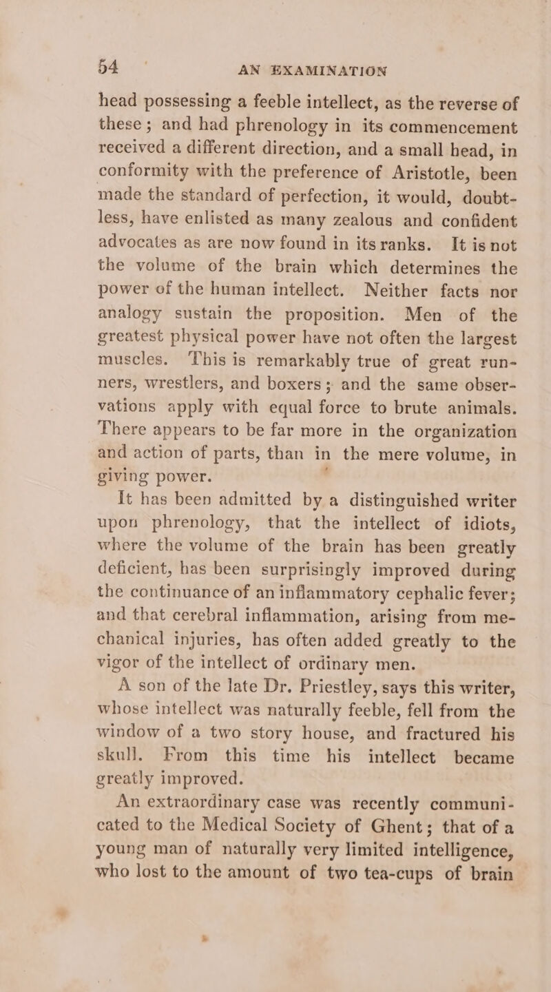 head possessing a feeble intellect, as the reverse of these ; and had phrenology in its commencement received a different direction, and a small head, in conformity with the preference of Aristotle, been made the standard of perfection, it would, doubt- less, have enlisted as many zealous and confident advocates as are now found in itsranks. It is not the volume of the brain which determines the power of the human intellect. Neither facts nor analogy sustain the proposition. Men of the greatest physical power have not often the largest muscles. ‘This is remarkably true of great run- ners, wrestlers, and boxers; and the same obser- vations apply with equal force to brute animals. There appears to be far more in the organization and action of parts, than in the mere volume, in giving power. ' It has been admitted by a distinguished writer upon phrenology, that the intellect of idiots, where the volume of the brain has been greatly deficient, has been surprisingly improved during the continuance of an inflammatory cephalic fever; and that cerebral inflammation, arising from me- chanical injuries, has often added greatly to the vigor of the intellect of ordinary men. A son of the late Dr. Priestley, says this writer, whose intellect was naturally feeble, fell from the window of a two story house, and fractured his skull. From this time his intellect became greatly improved. An extraordinary case was recently communi- cated to the Medical Society of Ghent; that of a young man of naturally very limited intelligence, who lost to the amount of two tea-cups of brain