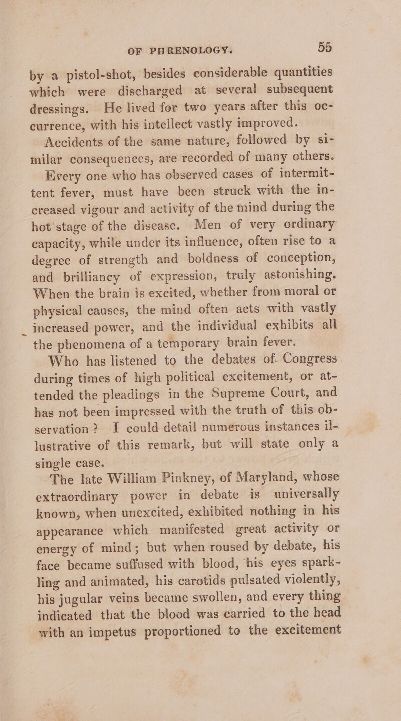 by a pistol-shot, besides considerable quantities which were discharged at several subsequent dressings. He lived for two years after this oc- currence, with his intellect vastly improved. Accidents of the same nature, followed by si- milar consequences, are recorded of many others. Every one who has observed cases of intermit- tent fever, must have been struck with the in- creased vigour and activity of the mind during the hot ‘stage of the disease. Men of very ordinary capacity, while under its influence, often rise to a degree of strength and boldness of conception, and brilliancy of expression, truly astonishing. When the brain is excited, whether from moral or physical causes, the mind often acts with vastly increased power, and the individual exhibits all the phenomena of a temporary brain fever. Who has listened to the debates of. Congress . during times of high political excitement, or at- tended the pleadings in the Supreme Court, and has not been impressed with the truth of this ob- servation? I could detail numerous instances il- lustrative of this remark, but will state only a single case. The late William Pinkney, of Maryland, whose extraordinary power in debate is universally known, when unexcited, exhibited nothing in his appearance which manifested great activity or energy of mind; but when roused by debate, his face became suffused with blood, his eyes spark- ling and animated, his carotids pulsated violently, his jugular veins became swollen, and every thing indicated that the blood was carried to the head with an impetus proportioned to the excitement