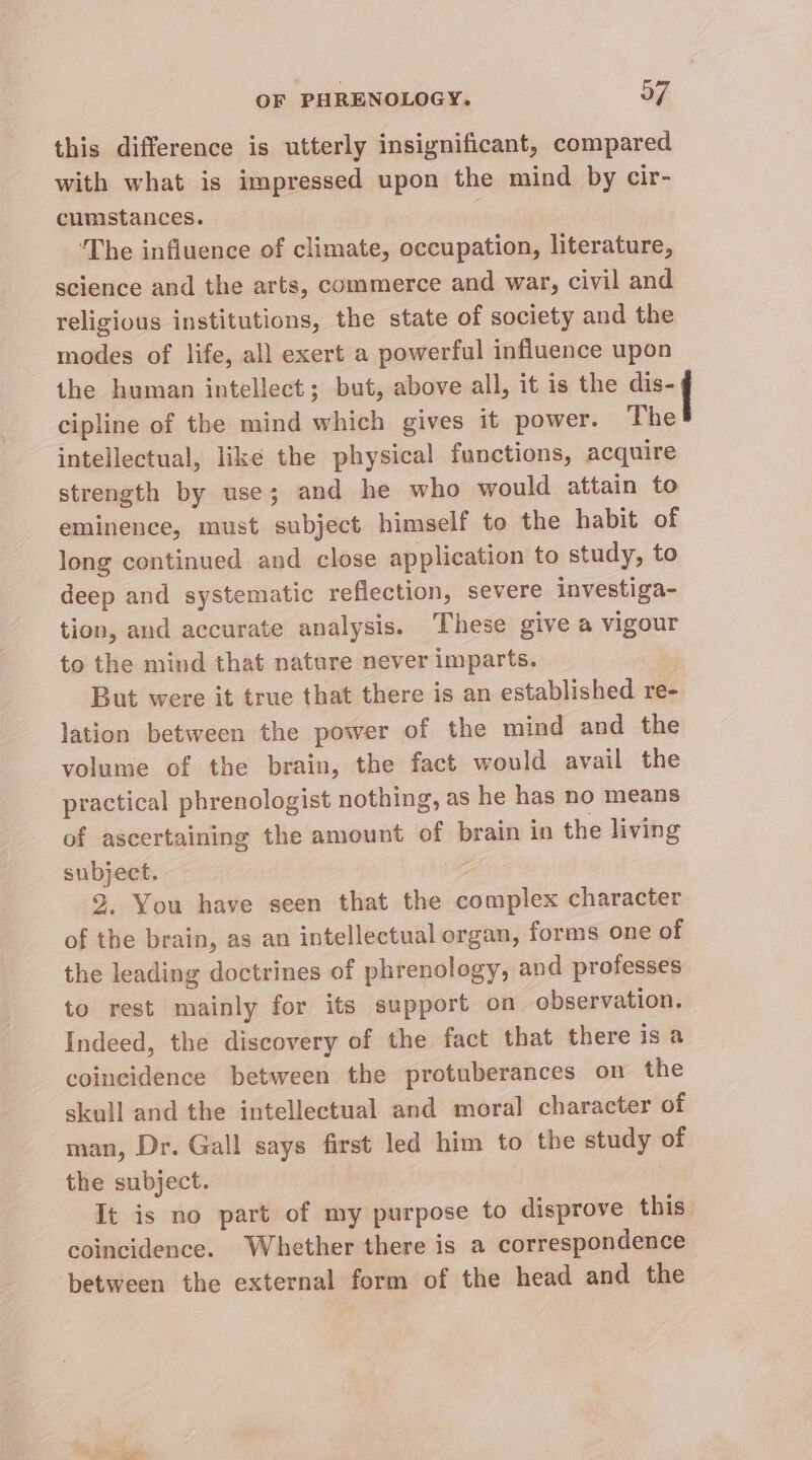 this difference is utterly insignificant, compared with what is impressed upon the mind by cir- cumstances. ‘The influence of climate, occupation, literature, science and the arts, commerce and war, civil and religious institutions, the state of society and the modes of life, all exert a powerful influence upon the human intellect; but, above all, it is the tent cipline of the mind which gives it power. The intellectual, like the physical functions, acquire strength by use; and he who would attain to eminence, must subject himself to the habit of long continued and close application to study, to deep and systematic reflection, severe investiga- tion, and accurate analysis. These give a vigour to the mind that nature never imparts. But were it true that there is an established re- lation between the power of the mind and the volume of the brain, the fact would avail the practical phrenologist nothing, as he has no means of ascertaining the amount of brain in the living subject. 3. You have seen that the complex character of the brain, as an intellectual organ, forms one of the leading doctrines of phrenology, and professes to rest mainly for its support on observation. Indeed, the discovery of the fact that there is a coincidence between the protuberances on the skull and the intellectual and moral character of man, Dr. Gall says first led him to the study of the subject. : It is no part of my purpose to disprove this. coincidence. Whether there is a correspondence ‘between the external form of the head and the i ee