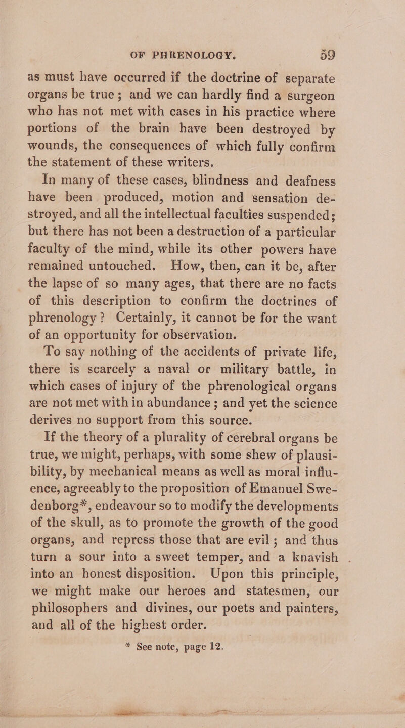 as must have occurred if the doctrine of separate organs be true; and we can hardly find a surgeon who has not met with cases in his practice where portions of the brain have been destroyed by wounds, the consequences of which fully confirm the statement of these writers. In many of these cases, blindness and deafness have been produced, motion and sensation de- stroyed, and all the intellectual faculties suspended; but there has not been a destruction of a particular faculty of the mind, while its other powers have remained untouched. How, then, can it be, after the lapse of so many ages, that there are no facts of this description to confirm the doctrines of phrenology? Certainly, it cannot be for the want of an opportunity for observation. To say nothing of the accidents of private life, there is scarcely a naval or military battle, in which cases of injury of the phrenological organs are not met with in abundance ; and yet the science derives no support from this source. If the theory of a plurality of cerebral organs be true, we might, perhaps, with some shew of plausi- bility, by mechanical means as well as moral influ- ence, agreeably to the proposition of Emanuel Swe- denborg*, endeavour so to modify the developments of the skull, as to promote the growth of the good organs, and repress those that are evil; and thus turn a sour into a sweet temper, and a knavish . into an honest disposition. Upon this principle, we might make our heroes and statesmen, our philosophers and divines, our poets and painters, and all of the highest order. * See note, page 12.