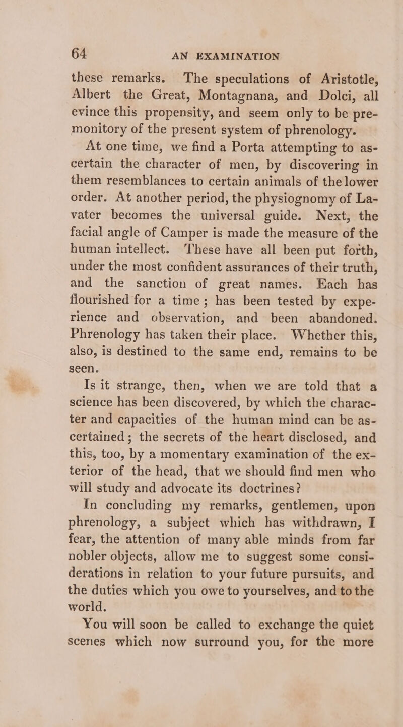 these remarks. The speculations of Aristotle, Albert the Great, Montagnana, and Dolci, all evince this propensity, and seem only to be pre- monitory of the present system of phrenology. At one time, we find a Porta attempting to as- certain the character of men, by discovering in them resemblances to certain animals of the lower order. At another period, the physiognomy of La- vater becomes the universal guide. Next, the facial angle of Camper is made the measure of the human intellect. These have all been put forth, under the most confident assurances of their truth, and the sanction of great names. Each has flourished for a time; has been tested by expe- rience and observation, and been abandoned. Phrenology has taken their place. Whether this, also, is destined to the same end, remains to be seen. Is it strange, then, when we are told that a science has been discovered, by which the charac- ter and capacities of the human mind can be as- certained; the secrets of the heart disclosed, and this, too, by a momentary examination of the ex- terior of the head, that we should find men who will study and advocate its doctrines? In concluding my remarks, gentlemen, upon phrenology, a subject which has withdrawn, I fear, the attention of many able minds from far nobler objects, allow me to suggest some consi- derations in relation to your future pursuits, and the duties which you owe to yourselves, and tothe world. You will soon be called to exchange the quiet Scenes which now surround you, for the more