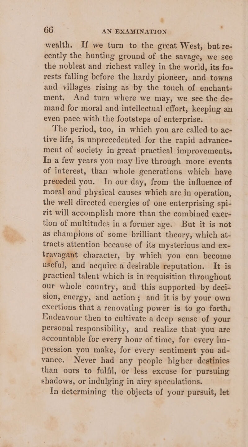 4 66 AN EXAMINATION wealth. If we turn to the great West, but re- cently the hunting ground of the savage, we see the noblest and richest valley in the world, its fo= rests falling before the hardy pioneer, and towns and villages rising as by the touch of enchant- ment. And turn where we may, we see the de- mand for moral and intellectual effort, keeping an even pace with the footsteps of enterprise. The period, too, in which you are called to ac- tive life, is unprecedented for the rapid advance- ment of society in great practical improvements. In a few years you may live through more events of interest, than whole generations which have preceded you. In our day, from the influence of moral and physical causes which are in operation, the well directed energies of one enterprising spi- rit will accomplish more than the combined exer- tion of multitudes in a former age. But it is not as champions of some brilliant theory, which at- tracts attention because of its mysterious and ex- travagant character, by which you can become useful, and acquire a desirable reputation. It is practical talent which is in requisition throughout our whole country, and this supported by deci- sion, energy, and action; and it is by your own exertions that a renovating power is to go forth. Endeavour then to cultivate a deep sense of your personal responsibility, and realize that you are accountable for every hour of time, for every im- pression you make, for every sentiment you ad- vance. Never had any people higher destinies than ours to fulfil, or less excuse for pursuing shadows, or indulging in airy speculations. In determining the objects of your pursuit, let