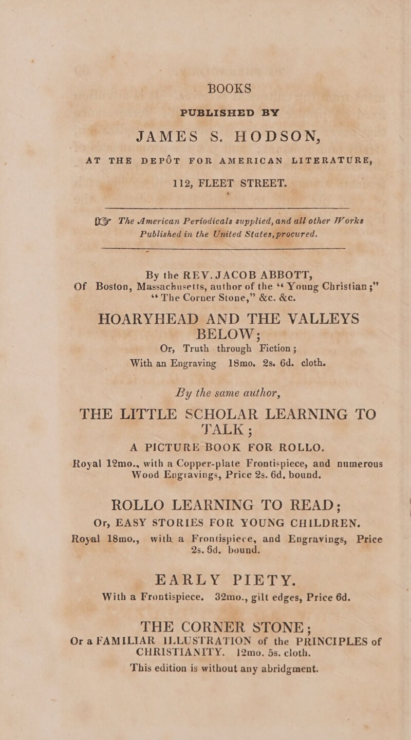 BOOKS PUBLISHED BY JAMES S. HODSON, AT THE DEPOT FOR AMERICAN LITERATURE, 112, FLEET STREET. X= The American Periodicals supplied, and all other V orks Published in the United States, procured. - By the REV. JACOB ABBOTT, Of Boston, Massachusetts, author of the ‘* Young Christian ;” ‘* The Corner Stone,” &amp;c. &amp;c. HOARYHEAD AND THE VALLEYS BELOW; Or, Truth through Fiction ; With an Engraving 18mo. 2s. 6d. cloth. By the same author, THE LITTLE SCHOLAR LEARNING TO TALK ; A PICTURE BOOK FOR ROLLO. Royal 12mo., with a Copper-plate Frontispiece, and numerous Wood Engravings, Price 2s. 6d, bound. ROLLO LEARNING TO READ; Or, EASY STORIES FOR YOUNG CHILDREN. Royal 18mo., with a Frontispiece, and Engravings, Price 2s.$d. bound. EARLY PIETY. With a Frontispiece. 32mo., gilt edges, Price 6d. THE CORNER STONE; Ora FAMILIAR ILLUSTRATION of the PRINCIPLES of CHRISTIANITY. 12mo. 5s. cloth. This edition is without any abridgment.