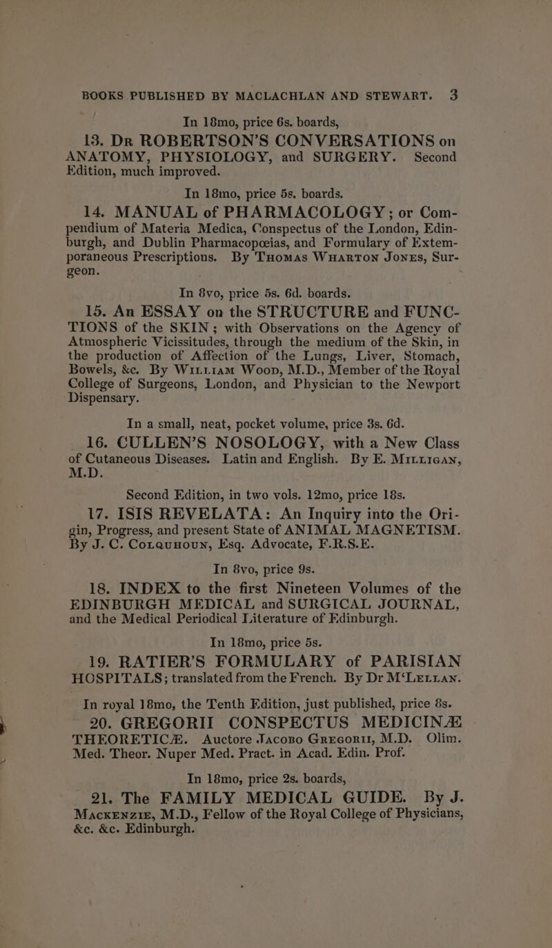 In 18mo, price 6s. boards, 13. DR ROBERTSON’S CONVERSATIONS on ANATOMY, PHYSIOLOGY, and SURGERY. Second Edition, much improved. In 18mo, price 5s. boards. 14, MANUAL of PHARMACOLOGY; or Com- pendium of Materia Medica, Conspectus of the London, Edin- burgh, and Dublin Pharmacopceias, and Formulary of Extem- poraneous Prescriptions. By Tuomas Wuarton Jones, Sur- geon. 5 In 8vo, price 5s. 6d. boards. 15. An ESSAY on the STRUCTURE and FUNC- TIONS of the SKIN; with Observations on the Agency of Atmospheric Vicissitudes, through the medium of the Skin, in the production of Affection of the Lungs, Liver, Stomach, Bowels, &amp;. By Wi1i.i1am Woop, M.D., Member of the Royal College of Surgeons, London, and Physician to the Newport ‘Dispensary. In a small, neat, pocket volume, price 3s. 6d. 16. CULLEN’S NOSOLOGY, with a New Class of Cutaneous Diseases. Latin and English. By E. Mitriean, M.D Second Edition, in two vols. 12mo, price 18s. 17. ISIS REVELATA: An Inquiry into the Ori- gin, Progress, and present State of ANIMAL MAGNETISM. By J. C. Cotaunowun, Esq. Advocate, F.R.S.E. In 8vo, price 9s. 18. INDEX to the first Nineteen Volumes of the EDINBURGH MEDICAL and SURGICAL JOURNAL, and the Medical Periodical Literature of Fdinburgh. In 18mo, price 5s. 19. RATIER’S FORMULARY of PARISIAN HOSPITALS; translated from the French. By Dr M‘LEtian. In royal 18mo, the Tenth Edition, just published, price 8s. 20. GREGORII CONSPECTUS MEDICIN As THEORETIC. Auctore Jacopo Grecori, M.D. Olim. Med. Theor. Nuper Med. Pract. in Acad. Edin. Prof. In 18mo, price 2s. boards, 21. The FAMILY MEDICAL GUIDE. By J. Mackenzie, M.D., Fellow of the Royal College of Physicians, &amp;e. &amp;c. Edinburgh.