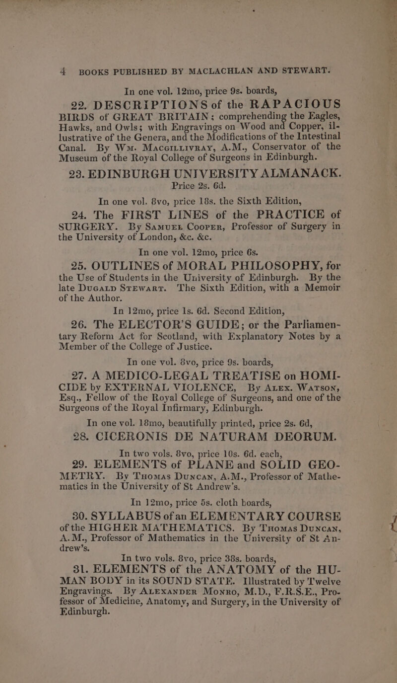 In one vol. 12mo, price 9s. boards, 22. DESCRIPTIONS of the RAPACIOUS BIRDS of GREAT BRITAIN; comprehending the Eagles, Hawks, and Owls; with Engravings on Wood and Copper, il- lustrative of the Genera, and the Modifications of the Intestinal Canal. By Wm. Maceriuivray, A.M., Conservator of the Museum of the Royal College of Surgeons in Edinburgh. 23. EDINBURGH UNIVERSITY ALMANACK. Price 2s. 6d. In one vol. 8vo, price 18s. the Sixth Edition, 24. The FIRST LINES of the PRACTICE of SURGERY. By Samvuet Coorer, Professor of Surgery in the University of London, &amp;c. &amp;c. In one vol. 12mo, price 6s. 25. OUTLINES of MORAL PHILOSOPHY, for the Use of Students in the University of Edinburgh. By the late Ducatp Stewart. The Sixth Edition, with a Memoir of the Author. In 12mo, price ls. 6d. Second Edition, 26. The ELECTOR’S GUIDE; or the Parliamen- tary Reform Act for Scotland, with Explanatory Notes by a Member of the College of Justice. In one vol. 8vo, price 9s. boards, 27. A MEDICO-LEGAL TREATISE on HOMI- CIDE by EXTERNAL VIOLENCE, By Arex. Watson, Esq., Fellow of the Royal College of Surgeons, and one of the Surgeons of the Royal Infirmary, Edinburgh. In one vol. 18mo, beautifully printed, price 2s. 6d, 28. CICERONIS DE NATURAM DEORUM. In two vols. 8vo, price 10s. 6d. each, 29. ELEMENTS of PLANE and SOLID GEO- METRY. By Tuomas Duncan, A.M., Professor of Mathe- matics in the University of St Andrew’s. In 12mo, price 5s. cloth boards, 30. SYLLABUS ofan ELEMENTARY COURSE of the HIGHER MATHEMATICS. By Tuomas Duncan, A.M., Professor of Mathematics in the University of St An- drew’s. In two vols. 8vo, price 38s. boards, 31. ELEMENTS of the ANATOMY of the HU- MAN BODY in its SOUND STATE. Illustrated by T'welve Engravings. By ALExanpeR Monro, M.D., F.R.S.E., Pro- fessor of Medicine, Anatomy, and Surgery, in the University of Edinburgh. il ~ +s Perey i 7 St se es eo —