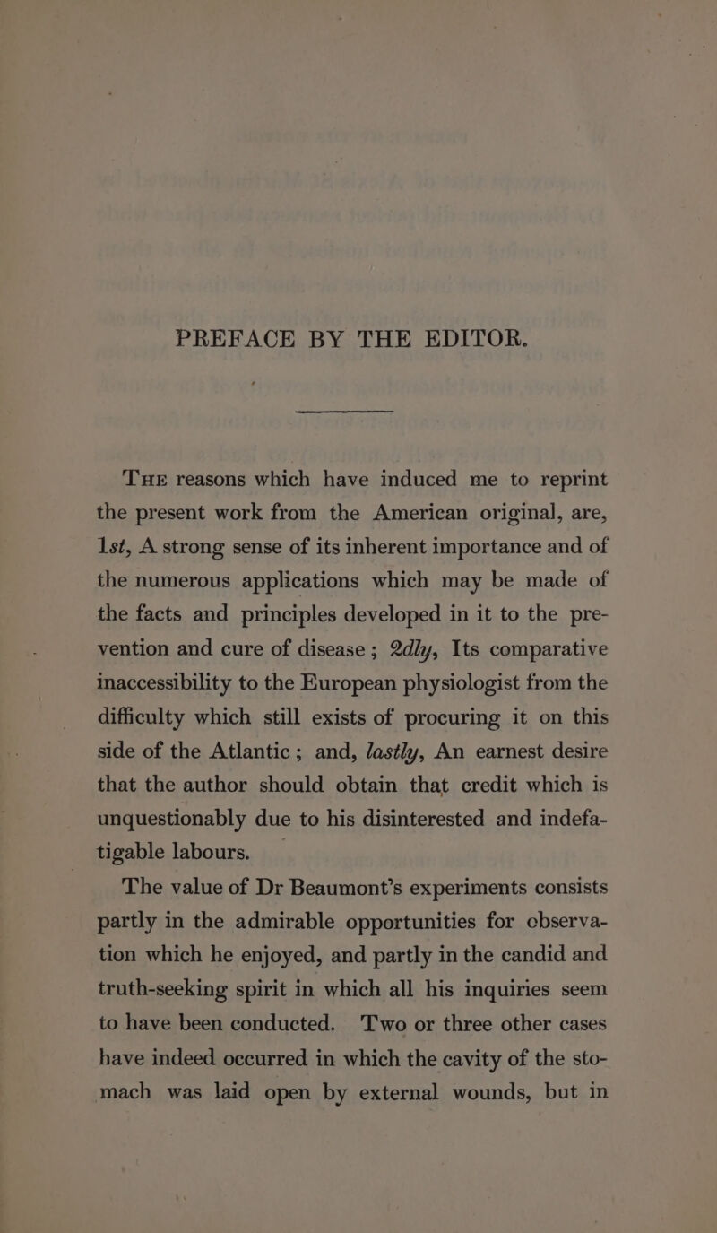 PREFACE BY THE EDITOR. THE reasons which have induced me to reprint the present work from the American original, are, 1st, A strong sense of its inherent importance and of the numerous applications which may be made of the facts and principles developed in it to the pre- vention and cure of disease ; 2dly, Its comparative maccessibility to the European physiologist from the difficulty which still exists of procuring it on this side of the Atlantic; and, dastly, An earnest desire that the author should obtain that credit which is unquestionably due to his disinterested and indefa- tigable labours. The value of Dr Beaumont’s experiments consists partly in the admirable opportunities for cbserva- tion which he enjoyed, and partly in the candid and truth-seeking spirit in which all his inquiries seem to have been conducted. Two or three other cases have indeed occurred in which the cavity of the sto- mach was laid open by external wounds, but in