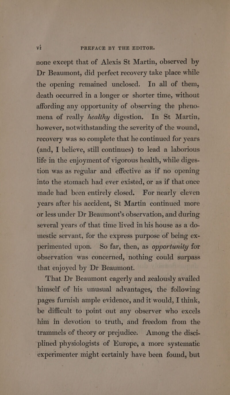 none except that of Alexis St Martin, observed by Dr Beaumont, did perfect recovery take place while the opening remained unclosed. In all of them, death occurred in a longer or shorter time, without affording any opportunity of observing the pheno- mena of really healthy digestion. In St Martin, however, notwithstanding the severity of the wound, recovery was so complete that he continued for years (and, I believe, still continues) to lead a laborious life in the enjoyment of vigorous health, while diges- tion was as regular and effective as if no opening into the stomach had ever existed, or as if that once made had been entirely closed. For nearly eleven years after his accident, St Martin continued more or less under Dr Beaumont’s observation, and during several years of that time lived in his house as a do- mestic servant, for the express purpose of being ex- perimented upon. So far, then, as opportunity for observation was concerned, nothing could surpass that enjoyed by Dr Beaumont. That Dr Beaumont eagerly and zealously availed himself of his unusual advantages, the following pages furnish ample evidence, and it would, I think, be difficult to point out any observer who excels him in devotion to truth, and freedom from the trammels of theory or prejudice. Among the disci- plined physiologists of Europe, a more systematic experimenter might certainly have been found, but