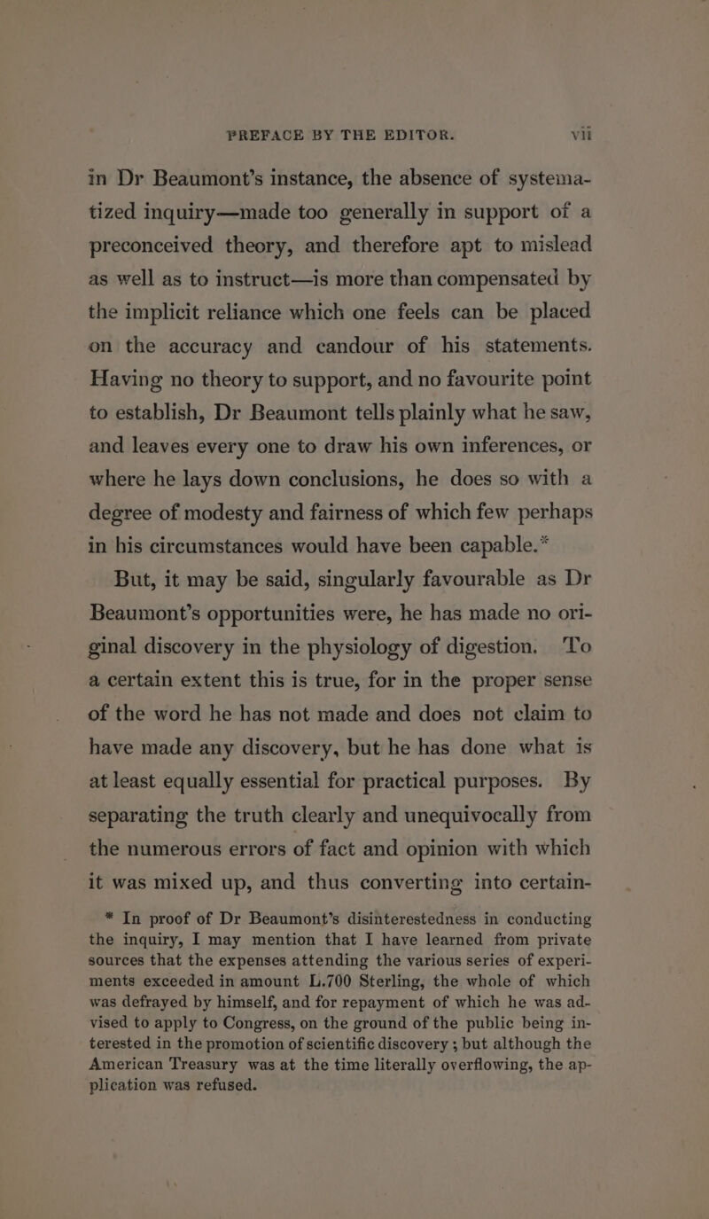 in Dr Beaumont’s instance, the absence of systema- tized inquiry—made too generally in support of a preconceived theory, and therefore apt to mislead as well as to instruct—is more than compensated by the implicit reliance which one feels can be placed on the accuracy and candour of his statements. Having no theory to support, and no favourite point to establish, Dr Beaumont tells plainly what he saw, and leaves every one to draw his own inferences, or where he lays down conclusions, he does so with a degree of modesty and fairness of which few perhaps in his circumstances would have been capable.* But, it may be said, singularly favourable as Dr Beaumont’s opportunities were, he has made no ori- ginal discovery in the physiology of digestion. To a certain extent this is true, for in the proper sense of the word he has not made and does not claim to have made any discovery, but he has done what is at least equally essential for practical purposes. By separating the truth clearly and unequivocally from the numerous errors of fact and opinion with which it was mixed up, and thus converting into certain- * In proof of Dr Beaumont’s disinterestedness in conducting the inquiry, I may mention that I have learned from private sources that the expenses attending the various series of experi- ments exceeded in amount L.700 Sterling, the whole of which was defrayed by himself, and for repayment of which he was ad- vised to apply to Congress, on the ground of the public being in- terested in the promotion of scientific discovery ; but although the American Treasury was at the time literally overflowing, the ap- plication was refused.