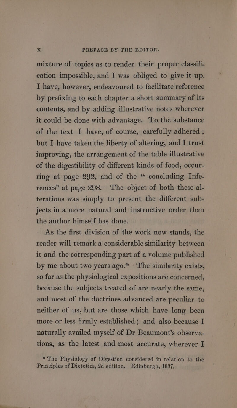 mixture of topics as to render their proper classifi- cation impossible, and I was obliged to give it up. I have, however, endeavoured to facilitate reference by prefixing to each chapter a short summary of its contents, and by adding illustrative notes wherever it could be done with advantage. To the substance of the text I have, of course, carefully adhered ; but I have taken the liberty of altering, and I trust improving, the arrangement of the table illustrative of the digestibility of different kinds of food, occur- ring at page 292, and of the “ concluding Infe- rences” at page 298. The object of both these al- terations was simply to present the different sub- jects in a more natural and instructive order than the author himself has done. As the first division of the work now stands, the reader will remark a considerable similarity between | it and the corresponding part of a volume published by me about two years ago.* » The similarity exists, so far as the physiological expositions are concerned, because the subjects treated of are nearly the same, and most of the doctrines advanced are peculiar to neither of us, but are those which have long been more or less firmly established; and also because I naturally availed myself of Dr Beaumont’s observa- tions, as the latest and most accurate, wherever I * The Physiology of Digestion considered in relation to the Principles of Dietetics, 2d edition. Edinburgh, 1837,