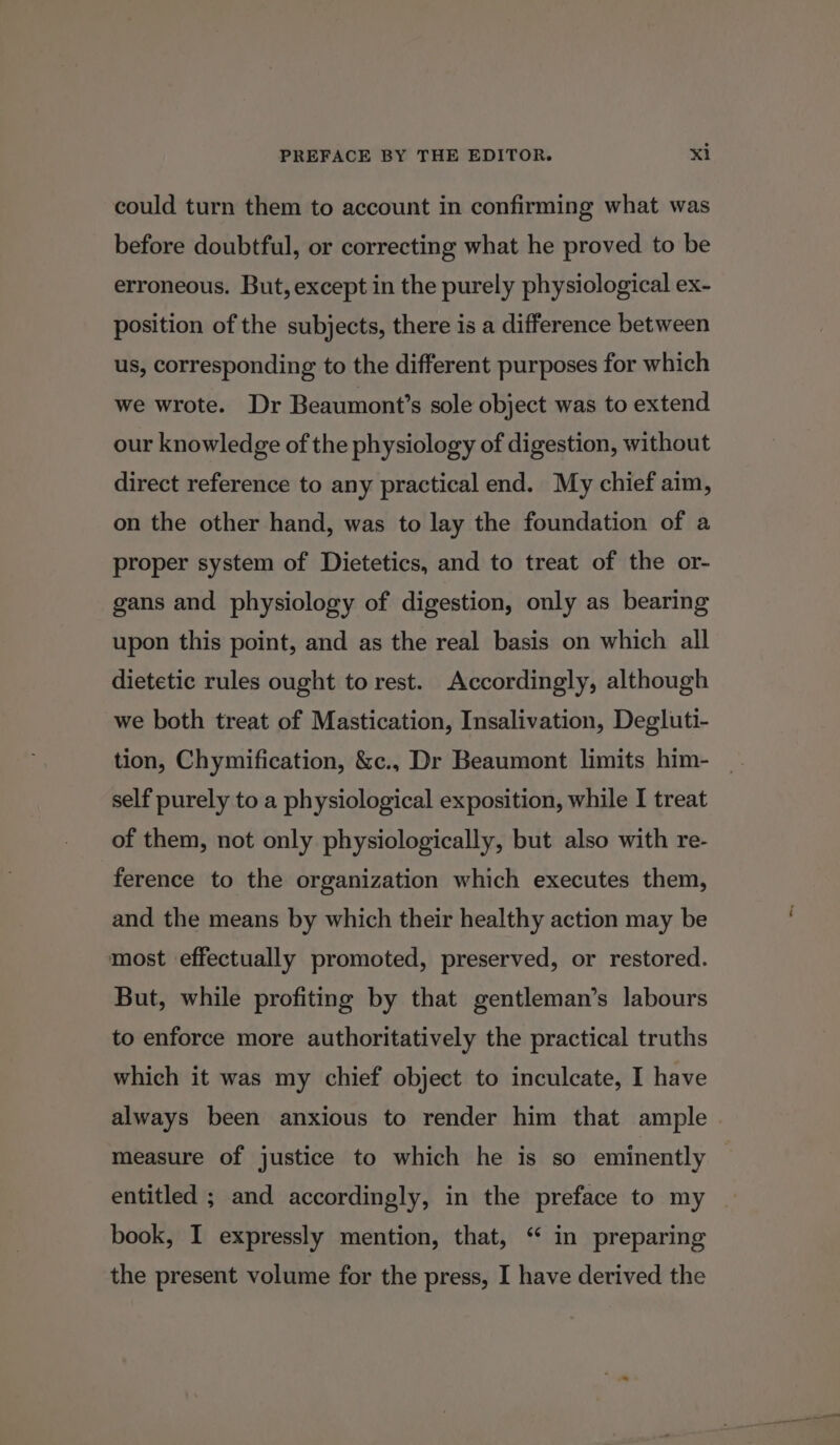 could turn them to account in confirming what was before doubtful, or correcting what he proved to be erroneous. But, except in the purely physiological ex- position of the subjects, there is a difference between us, corresponding to the different purposes for which we wrote. Dr Beaumont’s sole object was to extend our knowledge of the physiology of digestion, without direct reference to any practical end. My chief aim, on the other hand, was to lay the foundation of a proper system of Dietetics, and to treat of the or- gans and physiology of digestion, only as bearing upon this point, and as the real basis on which all dietetic rules ought to rest. Accordingly, although we both treat of Mastication, Insalivation, Degluti- tion, Chymification, &amp;c., Dr Beaumont limits him- self purely to a physiological exposition, while I treat of them, not only physiologically, but also with re- ference to the organization which executes them, and the means by which their healthy action may be most effectually promoted, preserved, or restored. But, while profiting by that gentleman’s labours to enforce more authoritatively the practical truths which it was my chief object to inculcate, I have always been anxious to render him that ample measure of justice to which he is so eminently entitled ; and accordingly, in the preface to my book, I expressly mention, that, “ in preparing the present volume for the press, I have derived the