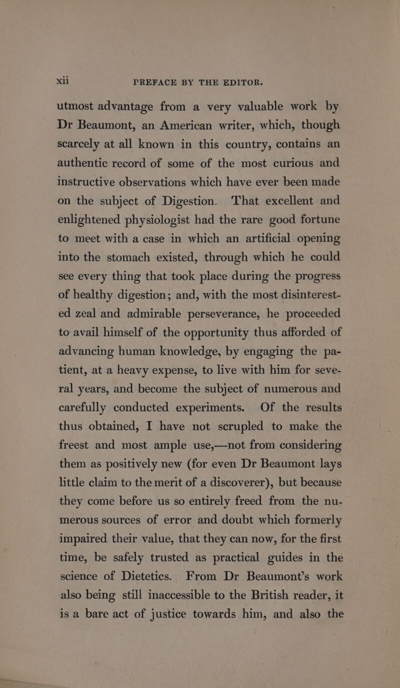 utmost advantage from a very valuable work by Dr Beaumont, an American writer, which, though scarcely at all known in this country, contains an authentic record of some of the most curious and instructive observations which have ever been made on the subject of Digestion. That excellent and enlightened physiologist had the rare good fortune to meet with a case in which an artificial opening into the stomach existed, through which he could see every thing that took place during the progress of healthy digestion; and, with the most disinterest- ed zeal and admirable perseverance, he proceeded to avail himself of the opportunity thus afforded of advancing human knowledge, by engaging the pa- tient, at a heavy expense, to live with him for seve- ral years, and become the subject of numerous and carefully conducted experiments. Of the results thus obtained, I have not scrupled to make the freest and most ample use,—not from considering them as positively new (for even Dr Beaumont lays little claim to the merit of a discoverer), but because they come before us so entirely freed from the nu- merous sources of error and doubt which formerly impaired their value, that they can now, for the first time, be safely trusted as practical guides in the science of Dietetics. From Dr Beaumont’s work also being still inaccessible to the British reader, it is a bare act of justice towards him, and also the