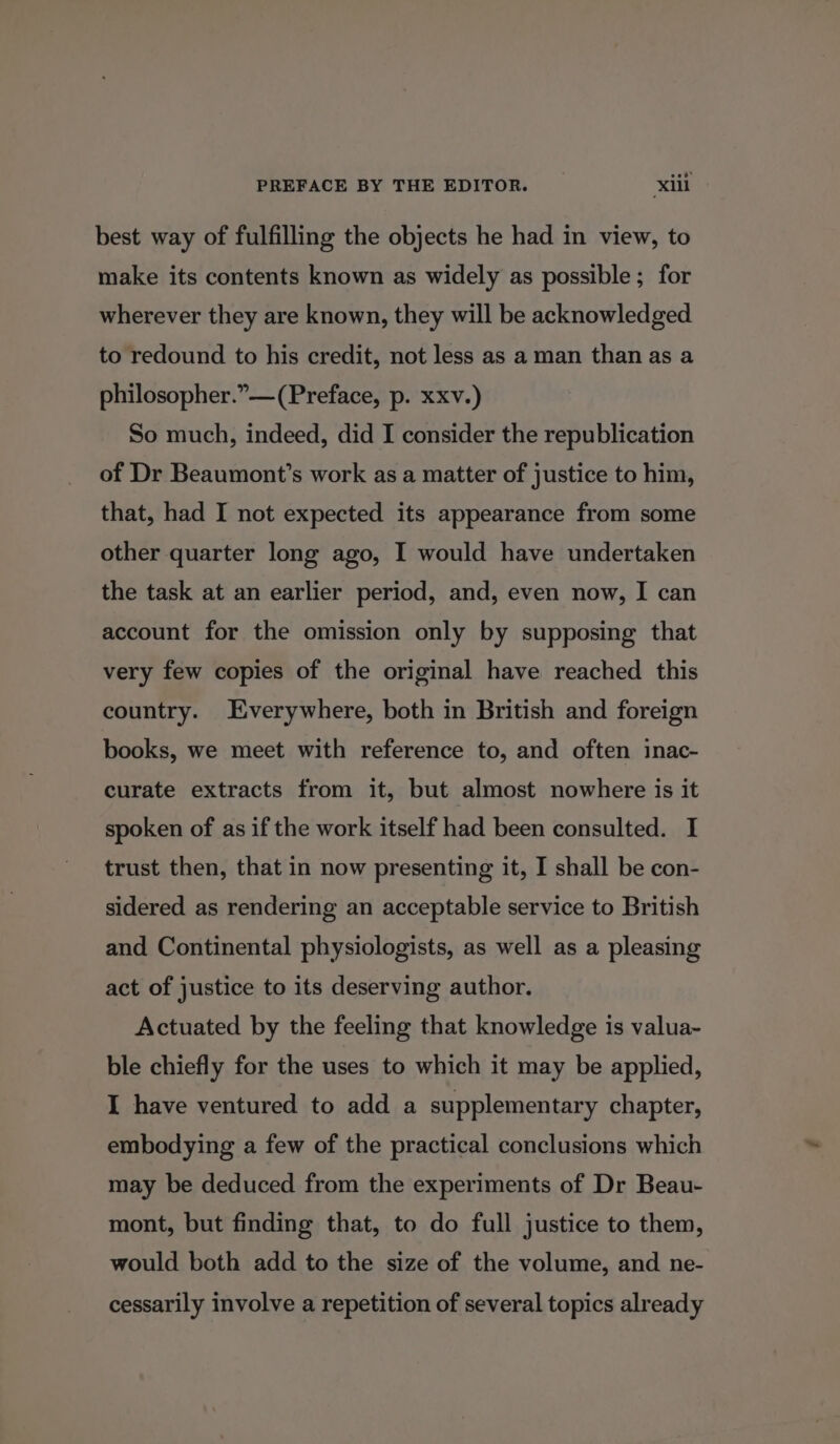 best way of fulfilling the objects he had in view, to make its contents known as widely as possible ; for wherever they are known, they will be acknowledged to redound to his credit, not less as a man than as a philosopher.” —(Preface, p. xxv.) So much, indeed, did I consider the republication of Dr Beaumont’s work as a matter of justice to him, that, had I not expected its appearance from some other quarter long ago, I would have undertaken the task at an earlier period, and, even now, I can account for the omission only by supposing that very few copies of the original have reached this country. Everywhere, both in British and foreign books, we meet with reference to, and often inac- curate extracts from it, but almost nowhere is it spoken of as if the work itself had been consulted. I trust then, that in now presenting it, I shall be con- sidered as rendering an acceptable service to British and Continental physiologists, as well as a pleasing act of justice to its deserving author. Actuated by the feeling that knowledge is valua- ble chiefly for the uses to which it may be applied, I have ventured to add a supplementary chapter, embodying a few of the practical conclusions which may be deduced from the experiments of Dr Beau- mont, but finding that, to do full justice to them, would both add to the size of the volume, and ne- cessarily involve a repetition of several topics already