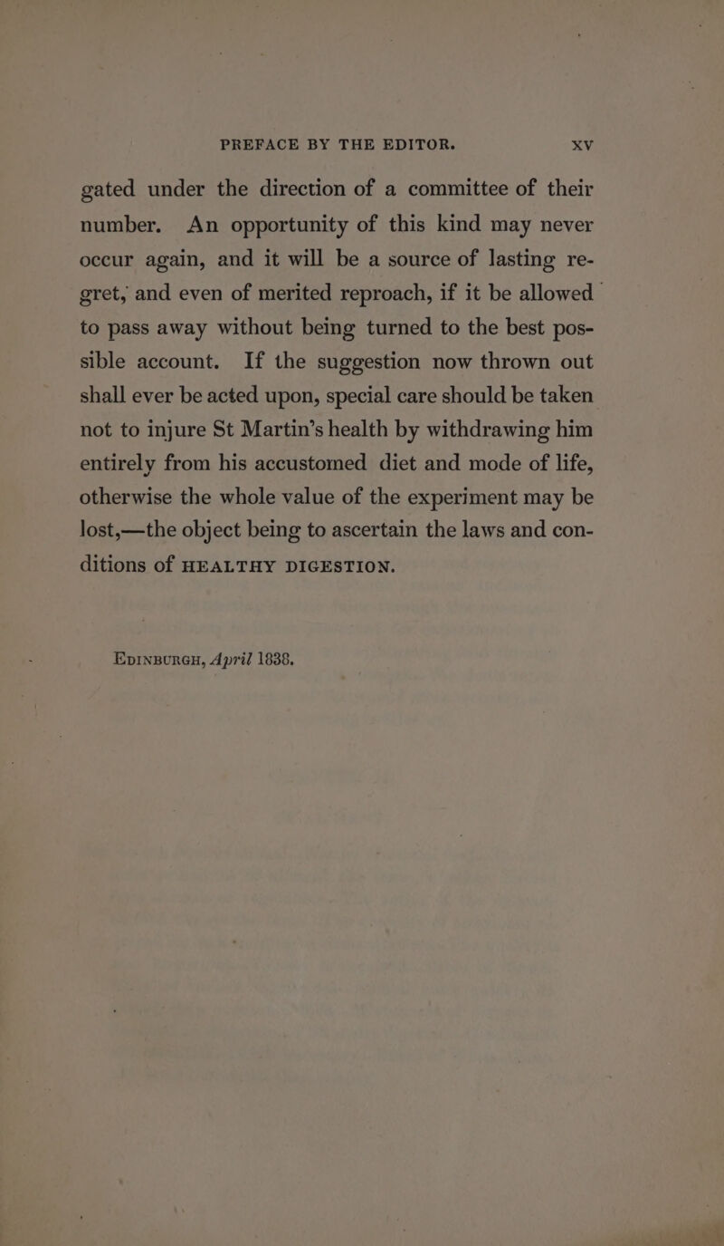 gated under the direction of a committee of their number. An opportunity of this kind may never occur again, and it will be a source of lasting re- gret, and even of merited reproach, if it be allowed to pass away without being turned to the best pos- sible account. If the suggestion now thrown out shall ever be acted upon, special care should be taken not to injure St Martin’s health by withdrawing him entirely from his accustomed diet and mode of life, otherwise the whole value of the experiment may be lost,—the object being to ascertain the laws and con- ditions of HEALTHY DIGESTION. Epinpoureu, April 1838.