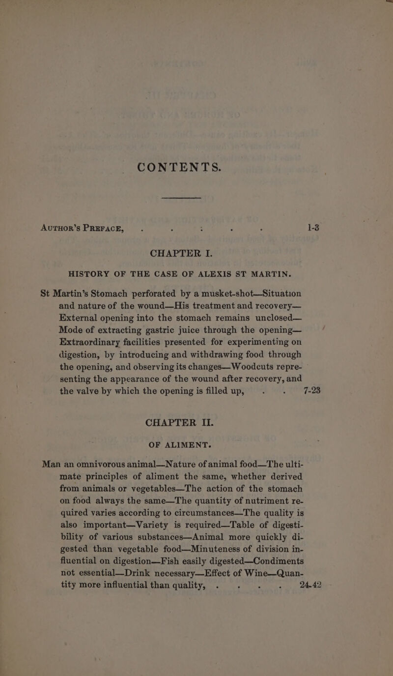 CONTENTS. AUTHOR’S PREFACE, . : : : , 1-3 CHAPTER I. HISTORY OF THE CASE OF ALEXIS ST MARTIN. St Martin’s Stomach perforated by a musket-shot—Situation and nature of the wound—His treatment and recovery— External opening into the stomach remains unclosed— Mode of extracting gastric juice through the opening— Extraordinary facilities presented for experimenting on digestion, by introducing and withdrawing food through the opening, and observing its changes— W oodcuts repre- senting the appearance of the wound after recovery, and the valve by which the opening is filled up, : : 7-23 CHAPTER II. OF ALIMENT. Man an omnivorous animal—Nature of animal food—The ulti- mate principles of aliment the same, whether derived from animals or vegetables—The action of the stomach on food always the same—The quantity of nutriment re- quired varies according to circumstances—The quality is also important—Variety is required—Table of digesti- bility of various substances—Animal more quickly di- gested than vegetable food—Minuteness of division in- fluential on digestion—Fish easily digested—Condiments not essential—Drink necessary—Effect of Wine—Quan- tity more influential than quality, . Sy nee