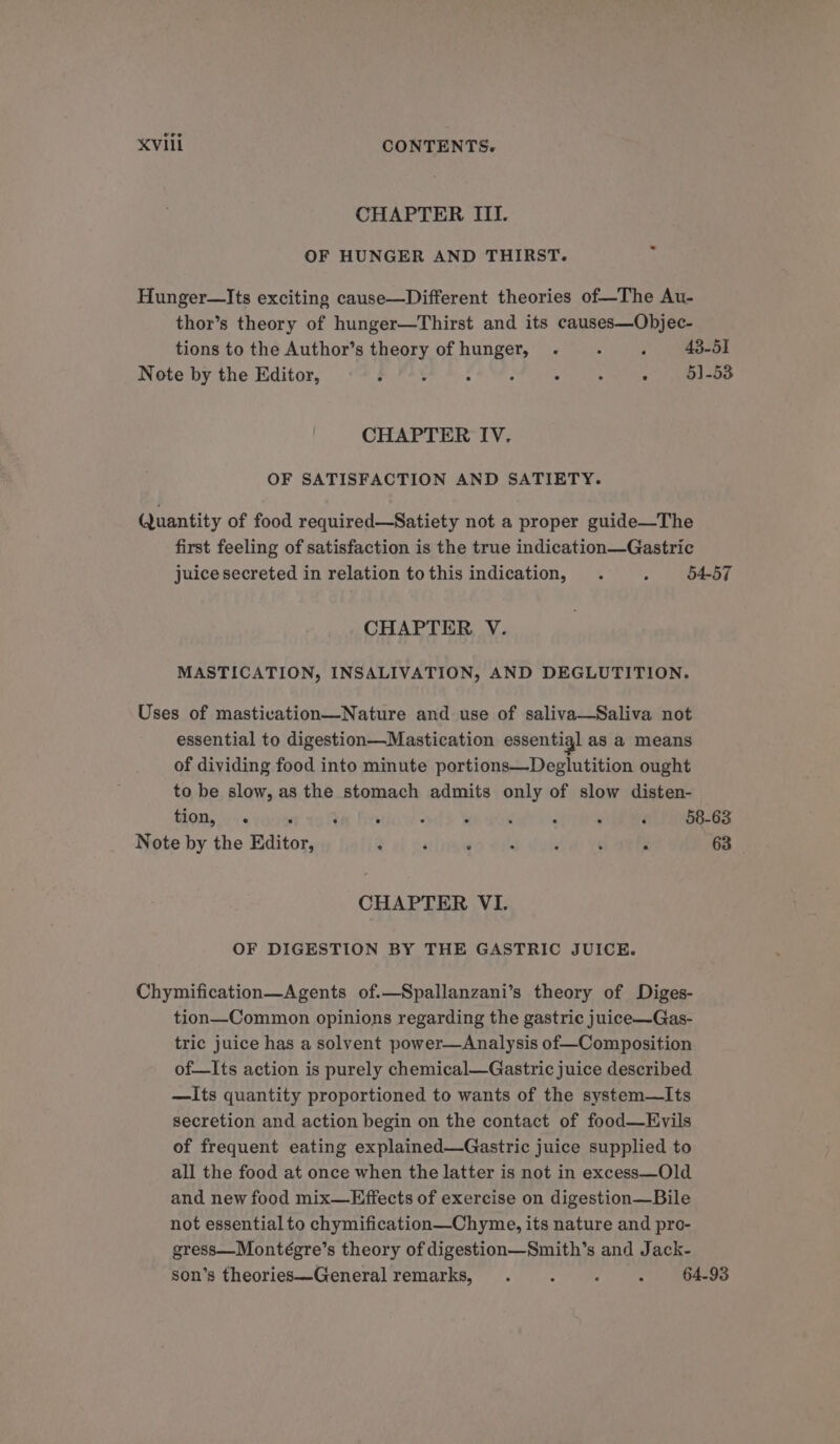 CHAPTER III. OF HUNGER AND THIRST. Hunger—Its exciting cause—Different theories of—The Au- thor’s theory of hunger—Thirst and its causes—Objec- tions to the Author’s theory of hunger, . . . 48-51 Note by the Editor, ; : : ; “ : : 5)-53 CHAPTER IV. OF SATISFACTION AND SATIETY. Quantity of food required—Satiety not a proper guide—The first feeling of satisfaction is the true indication—Gastric juice secreted in relation tothis indication, . : 54-57 CHAPTER V. MASTICATION, INSALIVATION, AND DEGLUTITION. Uses of mastivation—Nature and use of saliva—Saliva not essential to digestion—Mastication essentig] as a means of dividing food into minute portions—Deglutition ought to be slow, as the stomach admits only of slow disten- THOM, « yh) YA fire dd We ae ‘ ‘ ~ 58-63 Note by the Editor, tai Anisme@d Met dott RESER 63 CHAPTER VI. OF DIGESTION BY THE GASTRIC JUICE. Chymification—Agents of.—Spallanzani’s theory of Diges- tion—Common opinions regarding the gastric juice—QGas- tric juice has a solvent power—Analysis of—Composition of—Its action is purely chemical—Gastric juice described —Its quantity proportioned to wants of the system—Its secretion and action begin on the contact of food—Evils of frequent eating explained—Gastric juice supplied to all the food at once when the latter is not in excess—Old and new food mix—Effects of exercise on digestion—Bile not essential to chymification—Chyme, its nature and pro- gress—Montégre’s theory of digestion—Smith’s and Jack- son’s theories—General remarks, . : J : 64.93