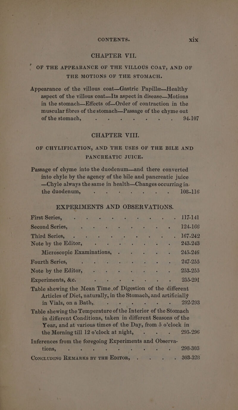 CHAPTER VII.  OF THE APPEARANCE OF THE VILLOUS COAT, AND OF THE MOTIONS OF THE STOMACH. Appearance of the villous coat—Gastric Papille—Healthy aspect of the villous coat—Its aspect in disease—Motions in the stomach—Effects of—Order of contraction in the muscular fibres of the stomach—Passage of the chyme out of the stomach, , 7 F ‘ ‘ Gg a4 94-107 CHAPTER VIII. OF CHYLIFICATION, AND THE USES OF THE BILE AND PANCREATIC JUICE. Passage of chyme into the duodenum—and there converted into chyle by the agency of the bile and pancreatic juice —Chyle always the same in health—Changes occurring in. the duodenum, : A . ‘ ‘ ; : 108-116 EXPERIMENTS AND OBSERVATIONS. First Series, 3 : . » é : ; ; - 117-141 Second Series, : : ‘ . A ; . 124-166 Third Series, . 3 : : ; - d : - 167-242 Note by the Editor, ° F : ee ely. ; : 243-243 Microscopic Examinations, . 2 ; 3 : 245-246 Fourth Series, F P : p ‘ : : ; 247-255 Note by the Editor, Z ‘ A F P ‘&lt; , 253-255 Experiments, &amp;c. ; ; 255-29] Table shewing the Mean Time of feialiies of the different Articles of Diet, naturally, in the Stomach, and artificially in Vials, on a Bath, é « : : 292-293 Table shewing the Temperature of the Weiss of the Stomach in different Conditions, taken in different Seasons of the Year, and at various times of the Day, from 5 o’clock in the Morning till 12 o’clock at night, . : ; 295-296 Inferences from the foregoing Experiments and Observa- tions, : A : é : ‘ : : 3 298-303 ConcLtupING REMARKS By THE EDIToR, . : P » 3803-328