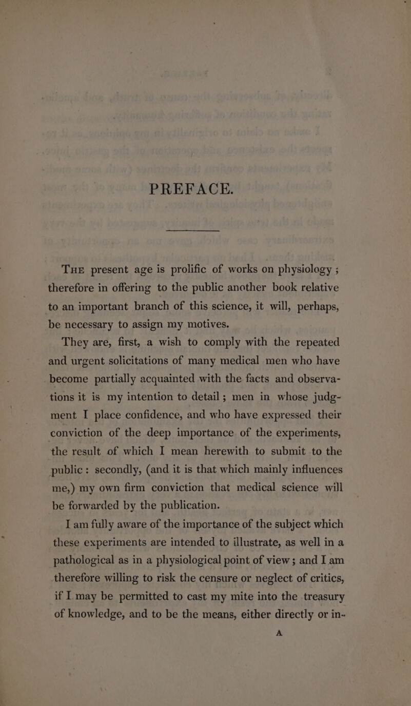 PREFACE. TuE present age is prolific of works on physiology ; therefore in offering to the public another book relative to an important branch of this science, it will, perhaps, be necessary to assign my motives. They are, first, a wish to comply with the repeated and urgent solicitations of many medical men who have become partially acquainted with the facts and observa- tions it is my intention to detail; men in whose judg- ment I place confidence, and who have expressed _ their conviction of the deep importance. of the experiments, the result of which I mean herewith to submit to the public: secondly, (and it is that which mainly influences me,) my own firm conviction that medical science will be forwarded by the publication. I am fully aware of the importance of the subject which these experiments are intended to illustrate, as well in a pathological as in a physiological point of view ; and I am therefore willing to risk the censure or neglect of critics, if I.may be permitted to cast my mite into the treasury of knowledge, and to be the means, either directly or in- A