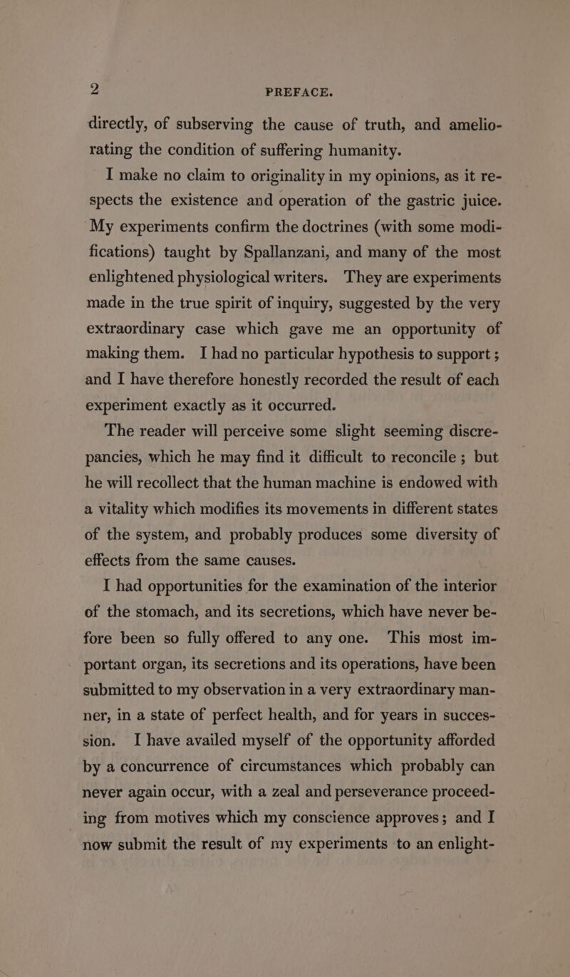 directly, of subserving the cause of truth, and amelio- rating the condition of suffering humanity. I make no claim to originality in my opinions, as it re- spects the existence and operation of the gastric juice. My experiments confirm the doctrines (with some modi- fications) taught by Spallanzani, and many of the most enlightened physiological writers. ‘They are experiments made in the true spirit of inquiry, suggested by the very extraordinary case which gave me an opportunity of making them. I had no particular hypothesis to support ; and I have therefore honestly recorded the result of each experiment exactly as it occurred. The reader will perceive some slight seeming discre- pancies, which he may find it difficult to reconcile ; but he will recollect that the human machine is endowed with a vitality which modifies its movements in different states of the system, and probably produces some diversity of effects from the same causes. I had opportunities for the examination of the interior of the stomach, and its secretions, which have never be- fore been so fully offered to any one. This most im- portant organ, its secretions and its operations, have been submitted to my observation in a very extraordinary man- ner, in a state of perfect health, and for years in succes- sion. I have availed myself of the opportunity afforded by a concurrence of circumstances which probably can never again occur, with a zeal and perseverance proceed- ing from motives which my conscience approves; and I now submit the result of my experiments to an enlight-