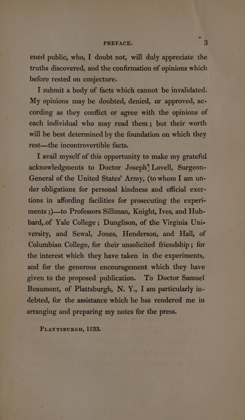 ~ PREFACE. 3 ened public, who, I doubt not, will duly appreciate the truths discovered, and the confirmation of opinions which before rested on conjecture. I submit a body of facts which cannot be invalidated. My opinions may be doubted, denied, or approved, ac- cording as they conflict or agree with the opinions of each individual who may read them; but their worth will be best determined by the foundation on which they rest—the incontrovertible facts. I avail myself of this opportunity to make my grateful acknowledgments to Doctor Joseph* Lovell, Surgeon- General of the United States’ Army, (to whom I am un- der obligations for personal kindness and official exer- tions in affording facilities for prosecuting the experi- ments ;)—to Professors Silliman, Knight, Ives, and Hub- bard,.of Yale College; Dunglison, of the Virginia Uni- versity, and Sewal, Jones, Henderson, and Hall, of Columbian College, for their unsolicited friendship ; for the interest which they have taken in the experiments, and for the generous encouragement which they have given to the proposed publication. To Doctor Samuel Beaumont, of Plattsburgh, N. Y., I am particularly in- debted, for the assistance which he has rendered me in arranging and preparing my notes for the press. PLATTSBURGH, 1833.