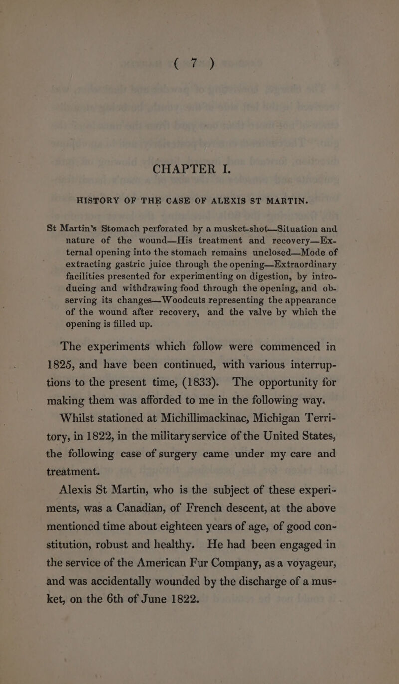 Gntesa) CHAPTER IL. HISTORY OF THE CASE OF ALEXIS ST MARTIN. St Martin’s Stomach perforated by a musket-shot—Situation and nature of the wound—His treatment and recovery—Ex- ternal opening into the stomach remains unclosed—Mode of extracting gastric juice through the opening—Extraordinary facilities presented for experimenting on digestion, by intro- ducing and withdrawing food through the opening, and ob- serving its changes—Woodcuts representing the appearance of the wound after recovery, and the valve by which the opening is filled up. The experiments which follow were commenced in 1825, and have been continued, with various interrup- tions to the present time, (1833). The opportunity for making them was afforded to me in the following way. Whilst stationed at Michillimackinac, Michigan Terri- tory, in 1822, in the militaryservice of the United States, the following case of surgery came under my care and treatment. Alexis St Martin, who is the subject of these experi- ments, was a Canadian, of French descent, at the above mentioned time about eighteen years of age, of good con~ stitution, robust and healthy. He had been engaged in the service of the American Fur Company, as a voyageur, and was accidentally wounded by the discharge of a mus- ket, on the 6th of June 1822.