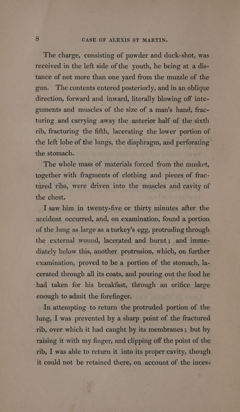 The charge, consisting of powder and duck-shot, was received in the left side of the youth, he being at a dis- tance of not more than one yard from the muzzle of the gun. The contents entered posteriorly, and in an oblique direction, forward and inward, literally blowing off inte- euments and muscles of the size of a man’s hand, frac- turing and carrying away the anterior half of the sixth rib, fracturing the fifth, lacerating the lower portion of the left lobe of the lungs, the diaphragm, and perforating the stomach. The whole mass of materials forced from the musket, together with fragments of clothing and pieces of frac- tured ribs, were driven into the muscles and cavity of the chest. I saw him in twenty-five or thirty minutes after the accident occurred, and, on examination, found a portion of the lung as large as aturkey’s egg, protruding through the external wound, lacerated and burnt; and imme- diately below this, another protrusion, which, on further examination, proved to be a portion of the stomach, la- cerated through all its coats, and pouring out the food he had taken for his breakfast, through an orifice large enough to admit the forefinger. In attempting to return the protruded portion of the lung, I was prevented by a sharp point of the fractured rib, over which it had caught by its membranes; but by raising it with my finger, and clipping off the point of the rib, I was able to return it into its proper cavity, though it could not be retained there, on account of the inces-