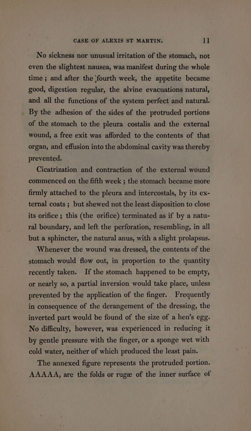 No sickness nor unusual irritation of the stomach, not even the slightest nausea, was manifest during the whole time ; and after the ‘fourth week, the appetite became | good, digestion regular, the alvine evacuations natural, and all the functions of the system perfect and natural. _ By the adhesion of the sides of the protruded portions of the stomach to the pleura costalis and the external wound, a free exit was afforded to the contents of that organ, and effusion into the abdominal cavity was thereby prevented. Cicatrization and contraction of the external wound commenced on the fifth week ; the stomach became more firmly attached to the pleura and intercostals, by its ex- ternal coats ; but shewed not the least disposition to close its orifice ; this (the orifice) terminated as if by a natu- ral boundary, and left the perforation, resembling, in all but a sphincter, the natural anus, with a slight prolapsus. ‘Whenever the wound was dressed, the contents of the stomach would flow out, in proportion to the quantity recently taken. If the stomach happened to be empty, or nearly so, a partial inversion would take place, unless prevented by the application of the finger. Frequently in consequence of the derangement of the dressing, the inverted part would be found of the size of a hen’s egg. No difficulty, however, was experienced in reducing it by gentle pressure with the finger, or a sponge wet with cold water, neither of which produced the least pain. The annexed figure represents the protruded portion. AAAAA, are the folds or ruge of the inner surface of