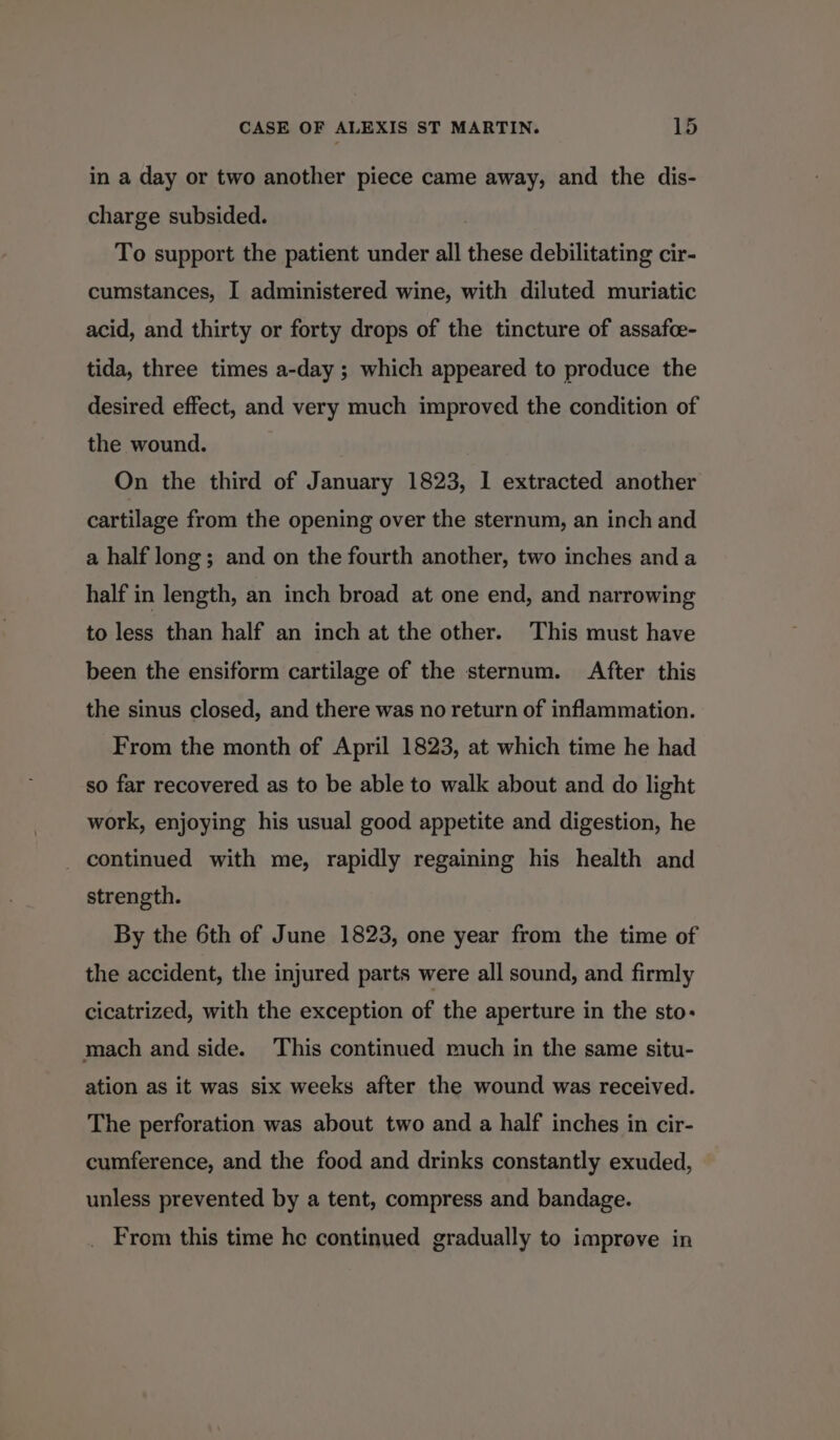 in a day or two another piece came away, and the dis- charge subsided. To support the patient under all these debilitating cir- cumstances, I administered wine, with diluted muriatic acid, and thirty or forty drops of the tincture of assafce- tida, three times a-day ; which appeared to produce the desired effect, and very much improved the condition of the wound. On the third of January 1823, 1 extracted another cartilage from the opening over the sternum, an inch and a half long; and on the fourth another, two inches and a half in length, an inch broad at one end, and narrowing to less than half an inch at the other. This must have been the ensiform cartilage of the sternum. After this the sinus closed, and there was no return of inflammation. From the month of April 1823, at which time he had so far recovered as to be able to walk about and do light work, enjoying his usual good appetite and digestion, he _ continued with me, rapidly regaining his health and strength. By the 6th of June 1823, one year from the time of the accident, the injured parts were all sound, and firmly cicatrized, with the exception of the aperture in the sto- mach and side. This continued much in the same situ- ation as it was six weeks after the wound was received. The perforation was about two and a half inches in cir- cumference, and the food and drinks constantly exuded, unless prevented by a tent, compress and bandage. From this time he continued gradually to improve in
