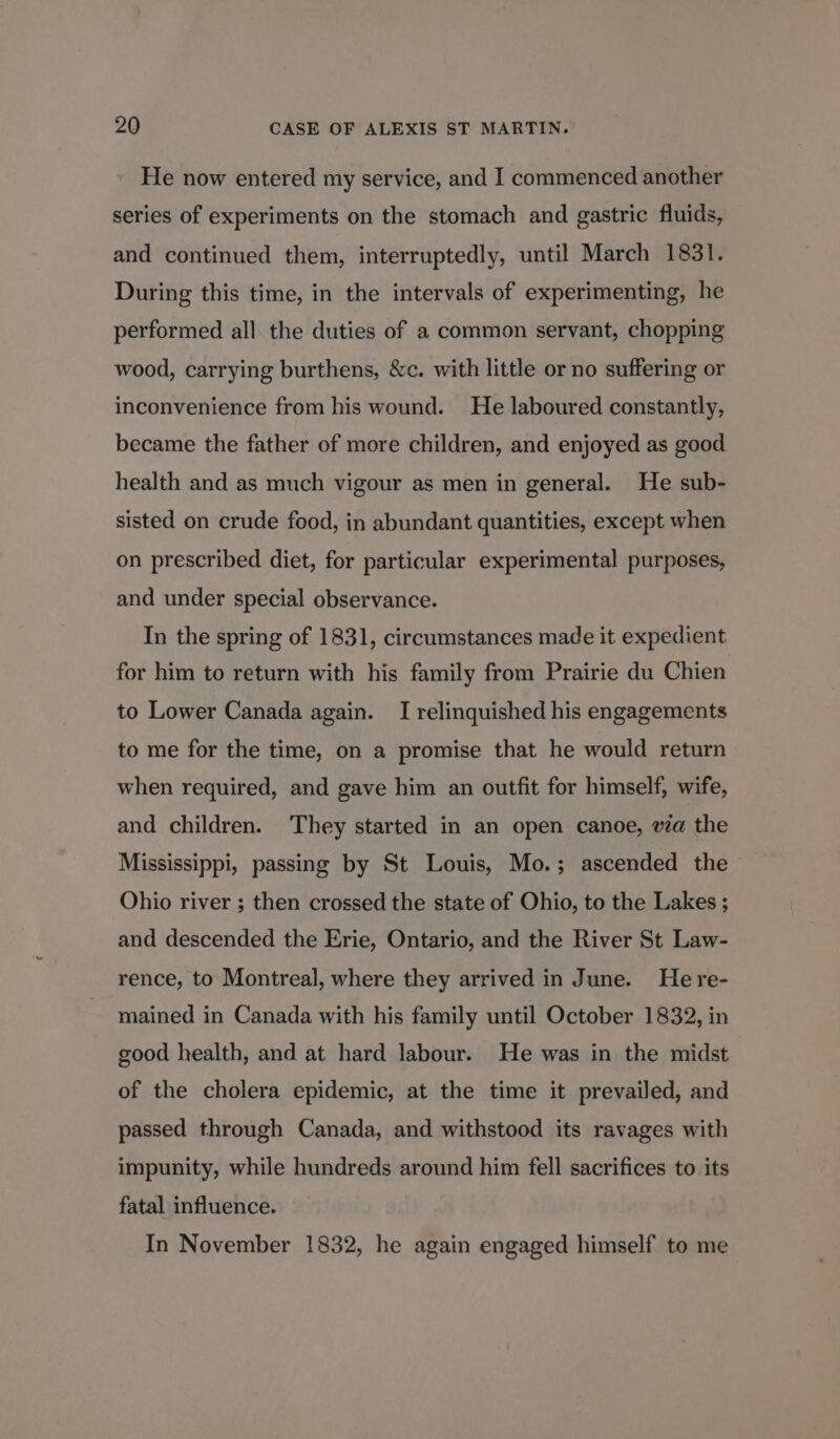 He now entered my service, and I commenced another series of experiments on the stomach and gastric fluids, and continued them, interruptedly, until March 1831. During this time, in the intervals of experimenting, he performed all the duties of a common servant, chopping wood, carrying burthens, &amp;c. with little or no suffering or inconvenience from his wound. He laboured constantly, became the father of more children, and enjoyed as good health and as much vigour as men in general. He sub- sisted on crude food, in abundant quantities, except when on prescribed diet, for particular experimental purposes, and under special observance. In the spring of 1831, circumstances made it expedient for him to return with his family from Prairie du Chien to Lower Canada again. I relinquished his engagements to me for the time, on a promise that he would return when required, and gave him an outfit for himself, wife, and children. They started in an open canoe, wa the Mississippi, passing by St Louis, Mo.; ascended the Ohio river ; then crossed the state of Ohio, to the Lakes ; and descended the Erie, Ontario, and the River St Law- rence, to Montreal, where they arrived in June. He re- mained in Canada with his family until October 1832, in good health, and at hard labour. He was in the midst of the cholera epidemic, at the time it prevailed, and passed through Canada, and withstood its ravages with impunity, while hundreds around him fell sacrifices to its fatal influence. In November 1832, he again engaged himself to me