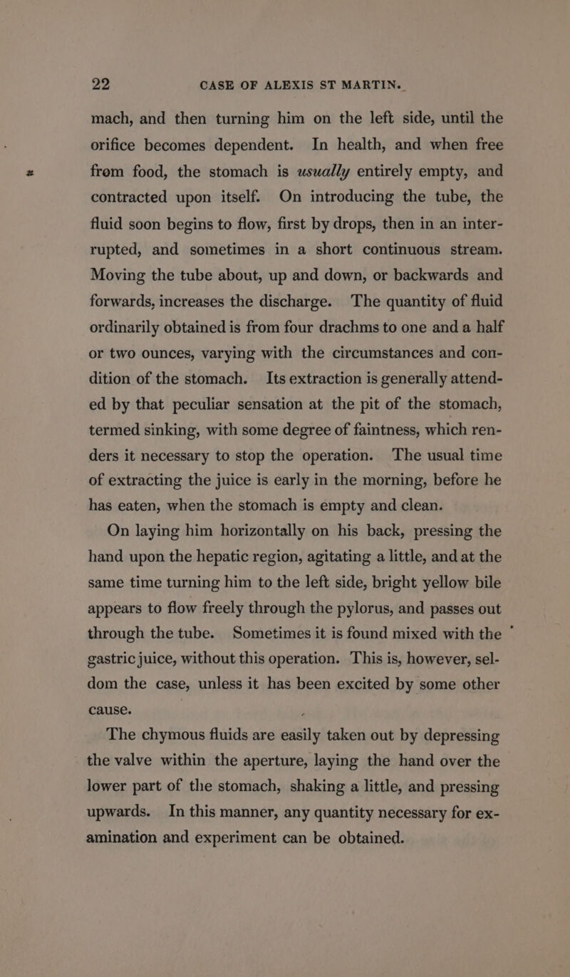 mach, and then turning him on the left side, until the orifice becomes dependent. In health, and when free from food, the stomach is usually entirely empty, and contracted upon itself. On introducing the tube, the fluid soon begins to flow, first by drops, then in an inter- rupted, and sometimes in a short continuous stream. Moving the tube about, up and down, or backwards and forwards, increases the discharge. The quantity of fluid ordinarily obtained is from four drachms to one and a half or two ounces, varying with the circumstances and con- dition of the stomach. Its extraction is generally attend- ed by that peculiar sensation at the pit of the stomach, termed sinking, with some degree of faintness, which ren- ders it necessary to stop the operation. The usual time of extracting the juice is early in the morning, before he has eaten, when the stomach is empty and clean. On laying him horizontally on his back, pressing the hand upon the hepatic region, agitating a little, and at the same time turning him to the left side, bright yellow bile appears to flow freely through the pylorus, and passes out through the tube. Sometimes it is found mixed with the * gastric juice, without this operation. This is, however, sel- dom the case, unless it has been excited by some other cause. : The chymous fluids are easily taken out by depressing the valve within the aperture, laying the hand over the lower part of the stomach, shaking a little, and pressing upwards. In this manner, any quantity necessary for ex- amination and experiment can be obtained.