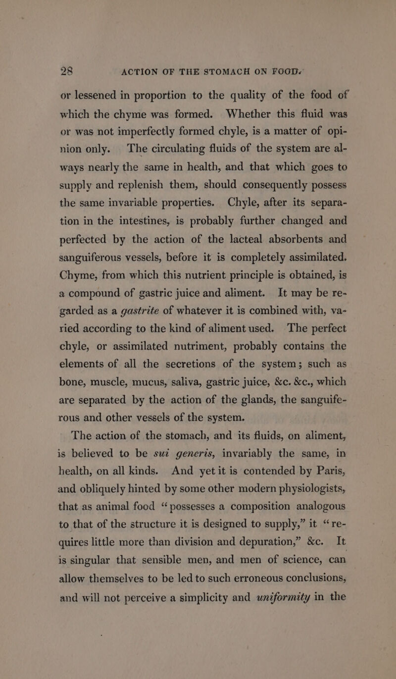 or lessened in proportion to the quality of the food of which the chyme was formed. Whether this fluid was or was not imperfectly formed chyle, is a matter of opi- nion only. The circulating fluids of the system are al- ways nearly the same in health, and that which goes to supply and replenish them, should consequently possess the same invariable properties. Chyle, after its separa- tion in the intestines, is probably further changed and perfected by the action of the lacteal absorbents and sanguiferous vessels, before it is completely assimilated. Chyme, from which this nutrient principle is obtained, is a compound of gastric juice and aliment. It may be re- garded as a gastrite of whatever it is combined with, va- ried according to the kind of aliment used. The perfect chyle, or assimilated nutriment, probably contains the elements of all the secretions of the system; such as bone, muscle, mucus, saliva, gastric juice, &amp;c. &amp;c., which are separated by the action of the glands, the sanguife- rous and other vessels of the system. The action of the stomach, and its fluids, on aliment, is believed to be suc generis, invariably the same, in health, on all kinds. And yet it is contended by Paris, and obliquely hinted by some other modern physiologists, that as animal food “ possesses a composition analogous to that of the structure it is designed to supply,” it “re- quires little more than division and depuration,” &amp;c. It is singular that sensible men, and men of science, can allow themselves to be led to such erroneous conclusions, and will not perceive a simplicity and uniformity in the