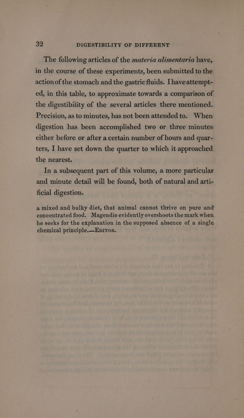 The following articles of the materia alimentaria have, in the course of these experiments, been submitted to the action of the stomach and the gastric fluids. [haveattempt- ed, in this table, to approximate towards a comparison of the digestibility of the several articles there mentioned. Precision, as to minutes, has not been attended to. When digestion has. been accomplished two or three minutes either before or after a certain number of hours and quar-: ters, I have set down the quarter to which it approached the nearest. In a subsequent part of this volume, a more particular and minute detail will be found, both of natural and arti- ficial digestion. a mixed and bulky diet, that animal cannot thrive on pure and concentrated food. Magendie evidently overshoots the mark when he seeks for the explanation in the supposed absence of a single chemical principle. —Epiror.