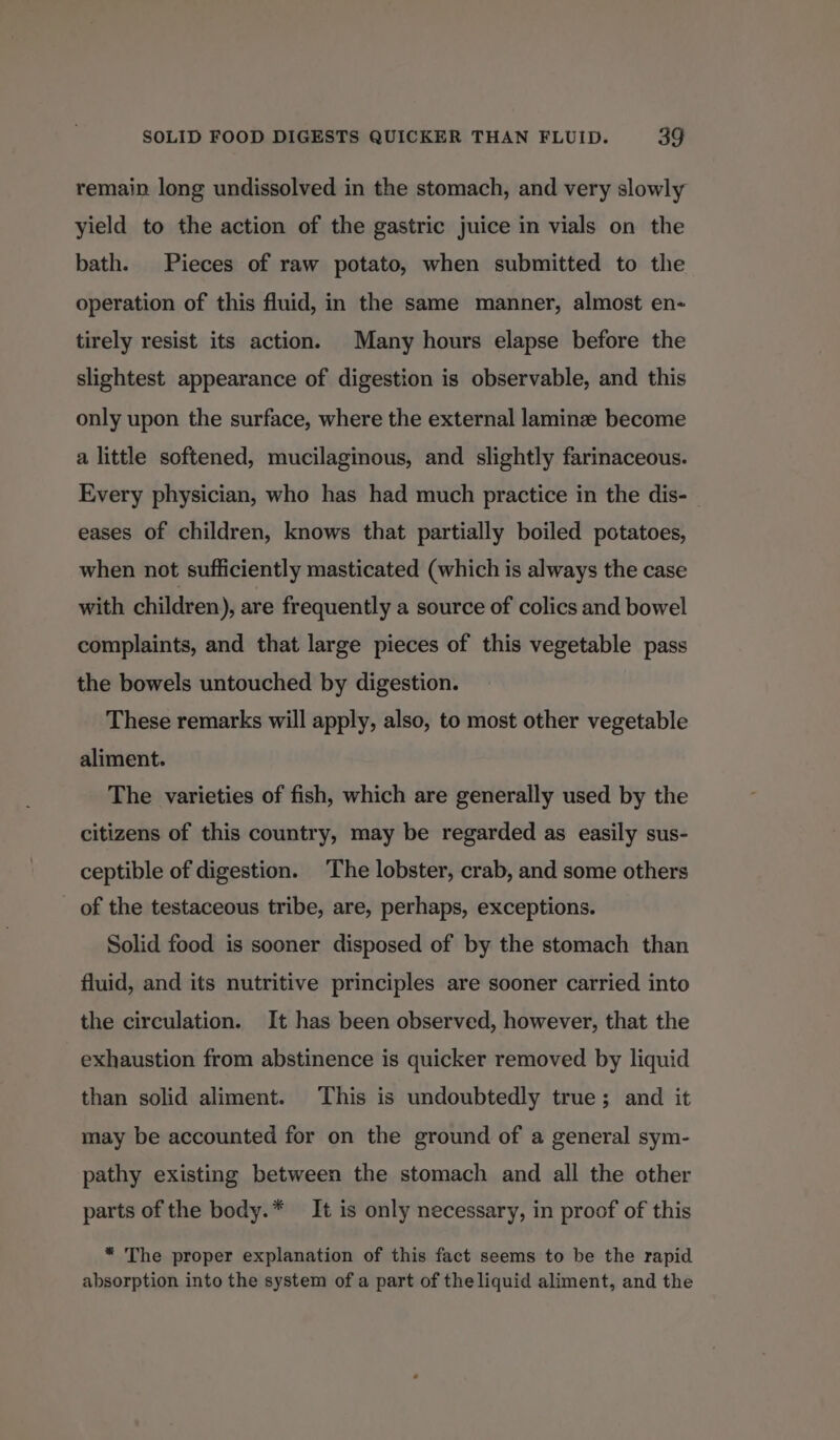 remain long undissolved in the stomach, and very slowly yield to the action of the gastric juice in vials on the bath. Pieces of raw potato, when submitted to the operation of this fluid, in the same manner, almost en- tirely resist its action. Many hours elapse before the slightest appearance of digestion is observable, and this only upon the surface, where the external laminze become a little softened, mucilaginous, and slightly farinaceous. Every physician, who has had much practice in the dis- eases of children, knows that partially boiled potatoes, when not sufficiently masticated (which is always the case with children), are frequently a source of colics and bowel complaints, and that large pieces of this vegetable pass the bowels untouched by digestion. These remarks will apply, also, to most other vegetable aliment. The varieties of fish, which are generally used by the citizens of this country, may be regarded as easily sus- ceptible of digestion. The lobster, crab, and some others _ of the testaceous tribe, are, perhaps, exceptions. Solid food is sooner disposed of by the stomach than fluid, and its nutritive principles are sooner carried into the circulation. It has been observed, however, that the exhaustion from abstinence is quicker removed by liquid than solid aliment. This is undoubtedly true; and it may be accounted for on the ground of a general sym- pathy existing between the stomach and all the other parts of the body.* It is only necessary, in proof of this * The proper explanation of this fact seems to be the rapid absorption into the system of a part of the liquid aliment, and the