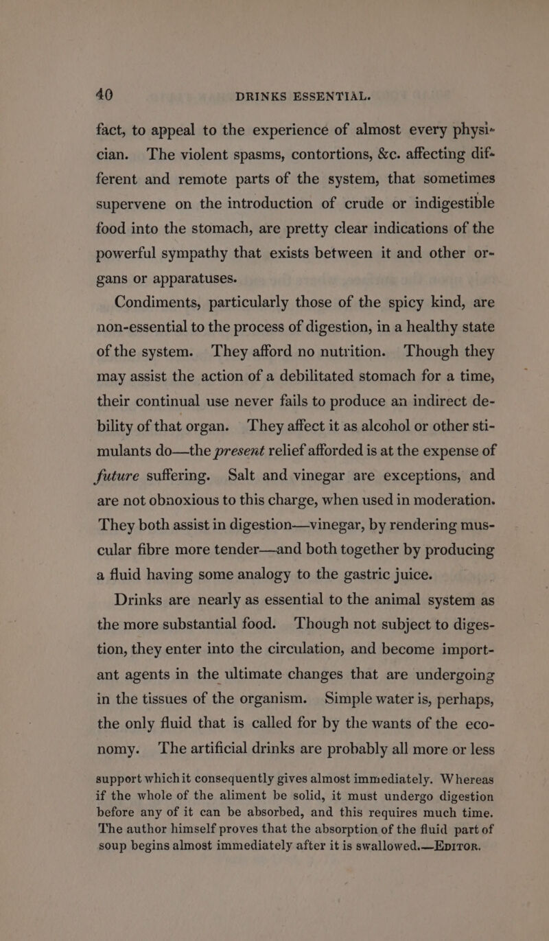 fact, to appeal to the experience of almost every physi- cian. The violent spasms, contortions, &amp;c. affecting dif- ferent and remote parts of the system, that sometimes supervene on the introduction of crude or indigestible food into the stomach, are pretty clear indications of the powerful sympathy that exists between it and other or- gans or apparatuses. Condiments, particularly those of the spicy kind, are non-essential to the process of digestion, in a healthy state of the system. They afford no nutrition. Though they may assist the action of a debilitated stomach for a time, their continual use never fails to produce an indirect de- bility of that organ. ‘They affect it as alcohol or other sti- mulants do—the present relief afforded is at the expense of future suffering. Salt and vinegar are exceptions, and are not obnoxious to this charge, when used in moderation. They both assist in digestion—vinegar, by rendering mus- cular fibre more tender—and both together by producing a fluid having some analogy to the gastric juice. Drinks are nearly as essential to the animal system as the more substantial food. ‘Though not subject to diges- tion, they enter into the circulation, and become import- ant agents in the ultimate changes that are undergoing in the tissues of the organism. Simple water is, perhaps, the only fluid that is called for by the wants of the eco- nomy. ‘The artificial drinks are probably all more or less support whichit consequently gives almost immediately. Whereas if the whole of the aliment be solid, it must undergo digestion before any of it can be absorbed, and this requires much time. The author himself proves that the absorption of the fluid part of soup begins almost immediately after it is swallowed.—Ep1Tor.