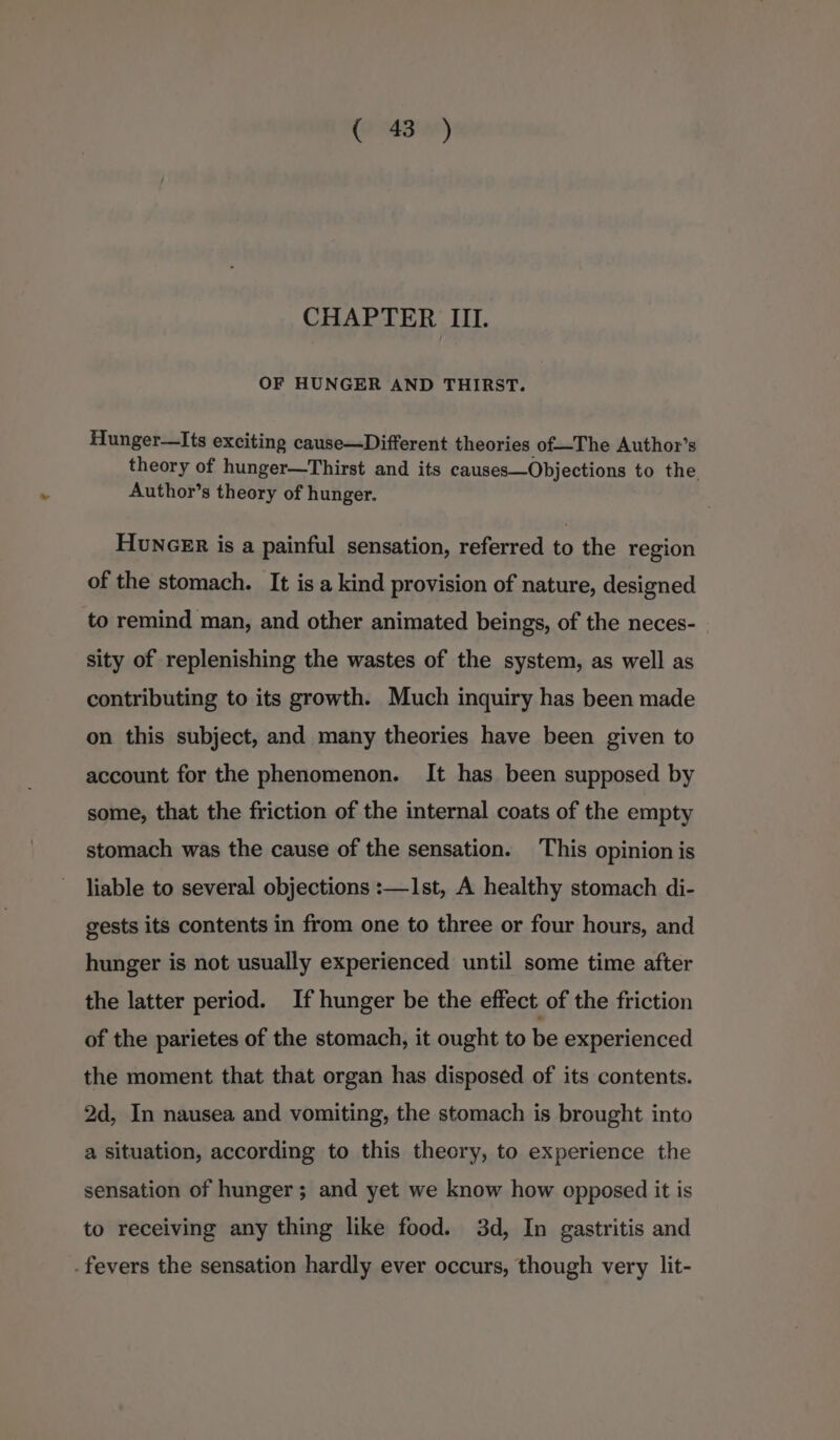 Paar) CHAPTER III. OF HUNGER AND THIRST. Hunger—Its exciting cause—Different theories of—The Author’s theory of hunger—Thirst and its causes—Objections to the Author’s theory of hunger. Huncer is a painful sensation, referred to the region of the stomach. It is a kind provision of nature, designed to remind man, and other animated beings, of the neces- sity of replenishing the wastes of the system, as well as contributing to its growth. Much inquiry has been made on this subject, and many theories have been given to account for the phenomenon. It has been supposed by some, that the friction of the internal coats of the empty stomach was the cause of the sensation. This opinion is liable to several objections :—1st, A healthy stomach di- gests its contents in from one to three or four hours, and hunger is not usually experienced until some time after the latter period. If hunger be the effect of the friction of the parietes of the stomach, it ought to be experienced the moment that that organ has disposed of its contents. 2d, In nausea and vomiting, the stomach is brought into a situation, according to this theory, to experience the sensation of hunger; and yet we know how opposed it is to receiving any thing like food. 3d, In gastritis and . fevers the sensation hardly ever occurs, though very lit-