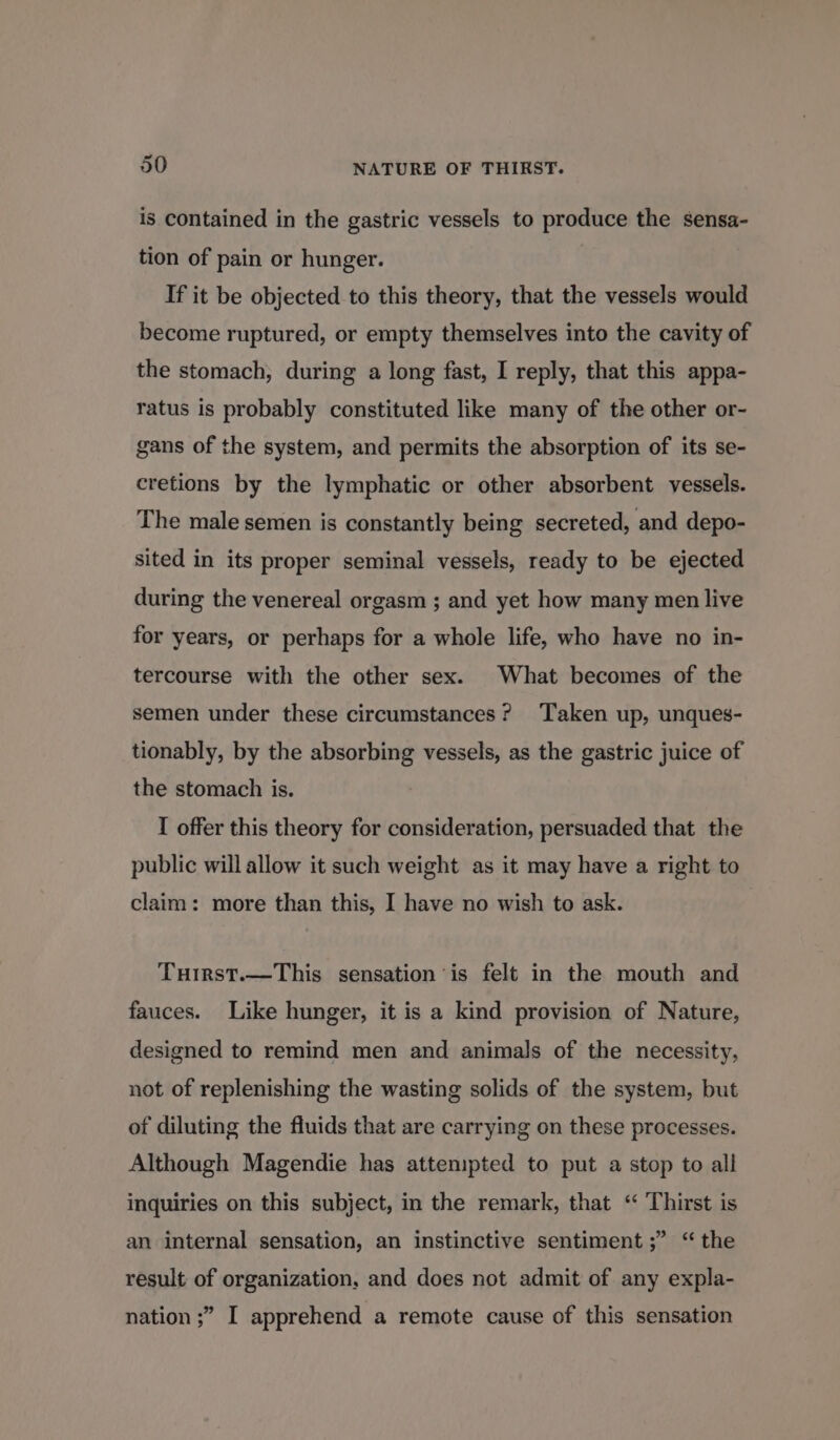 is contained in the gastric vessels to produce the sensa- tion of pain or hunger. If it be objected to this theory, that the vessels would become ruptured, or empty themselves into the cavity of the stomach, during a long fast, I reply, that this appa- ratus is probably constituted like many of the other or- gans of the system, and permits the absorption of its se- cretions by the lymphatic or other absorbent vessels. The male semen is constantly being secreted, and depo- sited in its proper seminal vessels, ready to be ejected during the venereal orgasm ; and yet how many men live for years, or perhaps for a whole life, who have no in- tercourse with the other sex. What becomes of the semen under these circumstances? ‘Taken up, unques- tionably, by the absorbing vessels, as the gastric juice of the stomach is. I offer this theory for consideration, persuaded that the public will allow it such weight as it may have a right to claim: more than this, I have no wish to ask. Tuirst.—This sensation is felt in the mouth and fauces. Like hunger, it is a kind provision of Nature, designed to remind men and animals of the necessity, not of replenishing the wasting solids of the system, but of diluting the fluids that are carrying on these processes. Although Magendie has attempted to put a stop to all inquiries on this subject, in the remark, that “ Thirst is an internal sensation, an instinctive sentiment ;” “the result of organization, and does not admit of any expla- nation ;” I apprehend a remote cause of this sensation