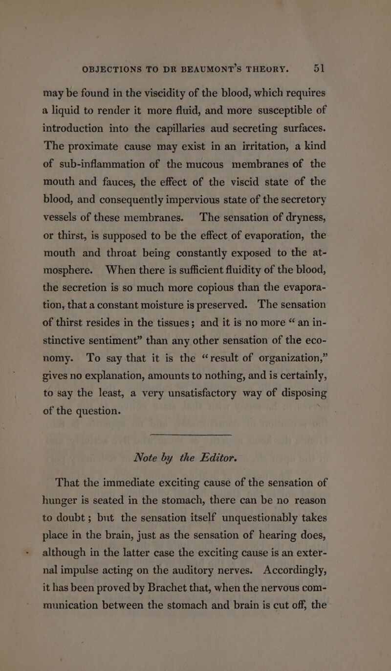 may be found in the viscidity of the blood, which requires a liquid to render it more fluid, and more susceptible of introduction into the capillaries aud secreting surfaces. The proximate cause may exist in an irritation, a kind of sub-inflammation of the mucous membranes of the mouth and fauces, the effect of the viscid state of the blood, and consequently impervious state of the secretory vessels of these membranes. The sensation of dryness, or thirst, is supposed to be the effect of evaporation, the mouth and throat being constantly exposed to the at- mosphere. When there is sufficient fluidity of the blood, the secretion is so much more copious than the evapora- tion, that a constant moisture is preserved. The sensation of thirst resides in the tissues; and it is no more “ an in- stinctive sentiment” than any other sensation of the eco- nomy. To say that it is the “result of organization,” gives no explanation, amounts to nothing, and is certainly, to say the least, a very unsatisfactory way of disposing of the question. Note by the Editor. That the immediate exciting cause of the sensation of hunger is seated in the stomach, there can be no reason to doubt; but the sensation itself unquestionably takes place in the brain, just as the sensation of hearing does, although in the latter case the exciting cause is an exter- nal impulse acting on the auditory nerves. Accordingly, it has been proved by Brachet that, when the nervous com- munication between the stomach and brain is cut off, the