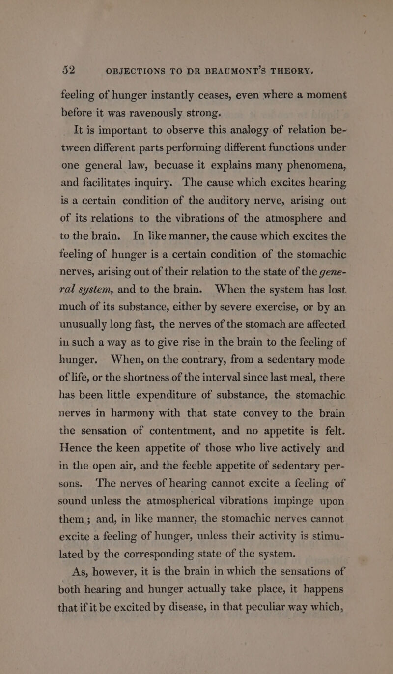 feeling of hunger instantly ceases, even where a moment before it was ravenously strong. It is important to observe this analogy of relation be- tween different parts performing different functions under one general law, becuase it explains many phenomena, and facilitates inquiry. The cause which excites hearing is a certain condition of the auditory nerve, arising out of its relations to the vibrations of the atmosphere and to the brain. In like manner, the cause which excites the feeling of hunger is a certain condition of the stomachic nerves, arising out of their relation to the state of the gene- ral system, and to the brain. When the system has lost much of its substance, either by severe exercise, or by an unusually long fast, the nerves of the stomach are affected in such a way as to give rise in the brain to the feeling of hunger. When, on the contrary, from a sedentary mode of life, or the shortness of the interval since last meal, there has been little expenditure of substance, the stomachic nerves in harmony with that state convey to the brain the sensation of contentment, and no appetite is felt. Hence the keen appetite of those who live actively and in the open air, and the feeble appetite of sedentary per- sons. The nerves of hearing cannot excite a feeling of sound unless the atmospherical vibrations impinge upon them; and, in like manner, the stomachic nerves cannot excite a feeling of hunger, unless their activity is stimu- lated by the corresponding state of the system. As, however, it is the brain in which the sensations of both hearing and hunger actually take place, it happens that if it be excited by disease, in that peculiar way which,