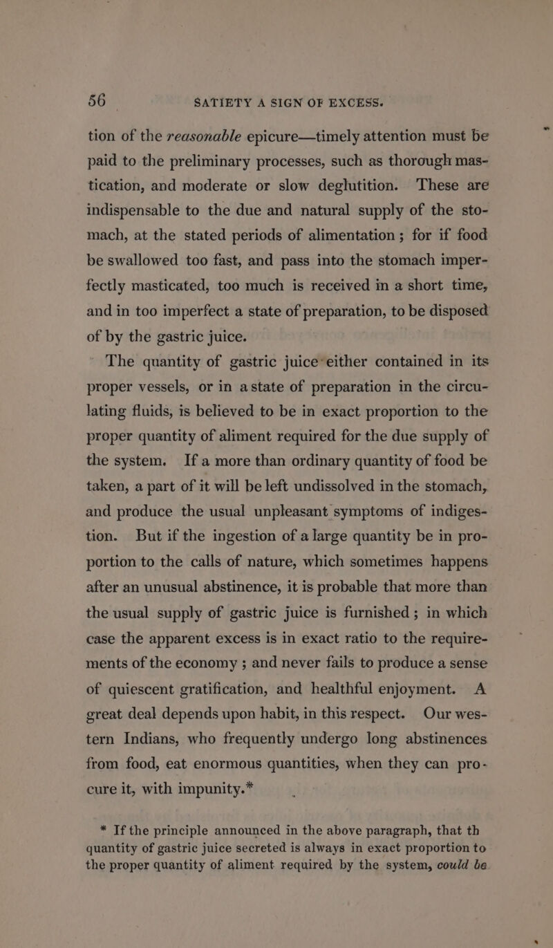 tion of the reasonable epicure—timely attention must be paid to the preliminary processes, such as thorough mas- tication, and moderate or slow deglutition. These are indispensable to the due and natural supply of the sto- mach, at the stated periods of alimentation ; for if food be swallowed too fast, and pass into the stomach imper- fectly masticated, too much is received in a short time, and in too imperfect a state of preparation, to be disposed of by the gastric juice. The quantity of gastric juice*either contained in its proper vessels, or in astate of preparation in the circu- lating fluids, is believed to be in exact proportion to the proper quantity of aliment required for the due supply of the system. Ifa more than ordinary quantity of food be taken, a part of it will be left undissolved in the stomach, and produce the usual unpleasant symptoms of indiges- tion. But if the ingestion of a large quantity be in pro- portion to the calls of nature, which sometimes happens after an unusual abstinence, it is probable that more than the usual supply of gastric juice is furnished ; in which case the apparent excess is in exact ratio to the require- ments of the economy ; and never fails to produce a sense of quiescent gratification, and healthful enjoyment. A great deal depends upon habit, in this respect. Our wes- tern Indians, who frequently undergo long abstinences from food, eat enormous quantities, when they can pro- cure it, with impunity.* * Tf the principle announced in the above paragraph, that th quantity of gastric juice secreted is always in exact proportion to the proper quantity of aliment required by the system, could be