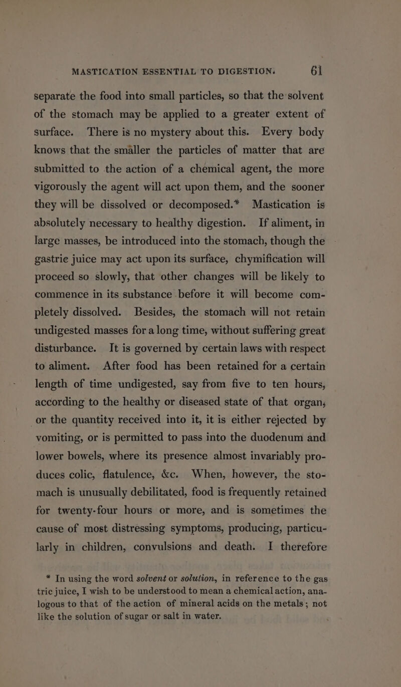 separate the food into small particles, so that the solvent of the stomach may be applied to a greater extent of surface. There is no mystery about this. Every body knows that the smaller the particles of matter that are submitted to the action of a chemical agent, the more vigorously the agent will act upon them, and the sooner they will be dissolved or decomposed.* Mastication is absolutely necessary to healthy digestion. If aliment, in large masses, be introduced into the stomach, though the gastrie juice may act upon its surface, chymification will proceed so slowly, that other changes will be likely to commence in its substance before it will become com- pletely dissolved. Besides, the stomach will not retain undigested masses for along time, without suffering great disturbance. It is governed by certain laws with respect to aliment. After food has been retained for a certain length of time undigested, say from five to ten hours, according to the healthy or diseased state of that organ, or the quantity received into it, it is either rejected by vomiting, or is permitted to pass into the duodenum and lower bowels, where its presence almost invariably pro- duces colic, flatulence, &amp;c. When, however, the sto- mach is unusually debilitated, food is frequently retained for twenty-four hours or more, and is sometimes the cause of most distressing symptoms, producing, particu- larly in children, convulsions and death. I therefore * Tn using the word solvent or solulion, in reference to the gas tric juice, I wish to be understood to mean a chemical action, ana- logous to that of the action of mineral acids on the metals; not like the solution of sugar or salt in water.