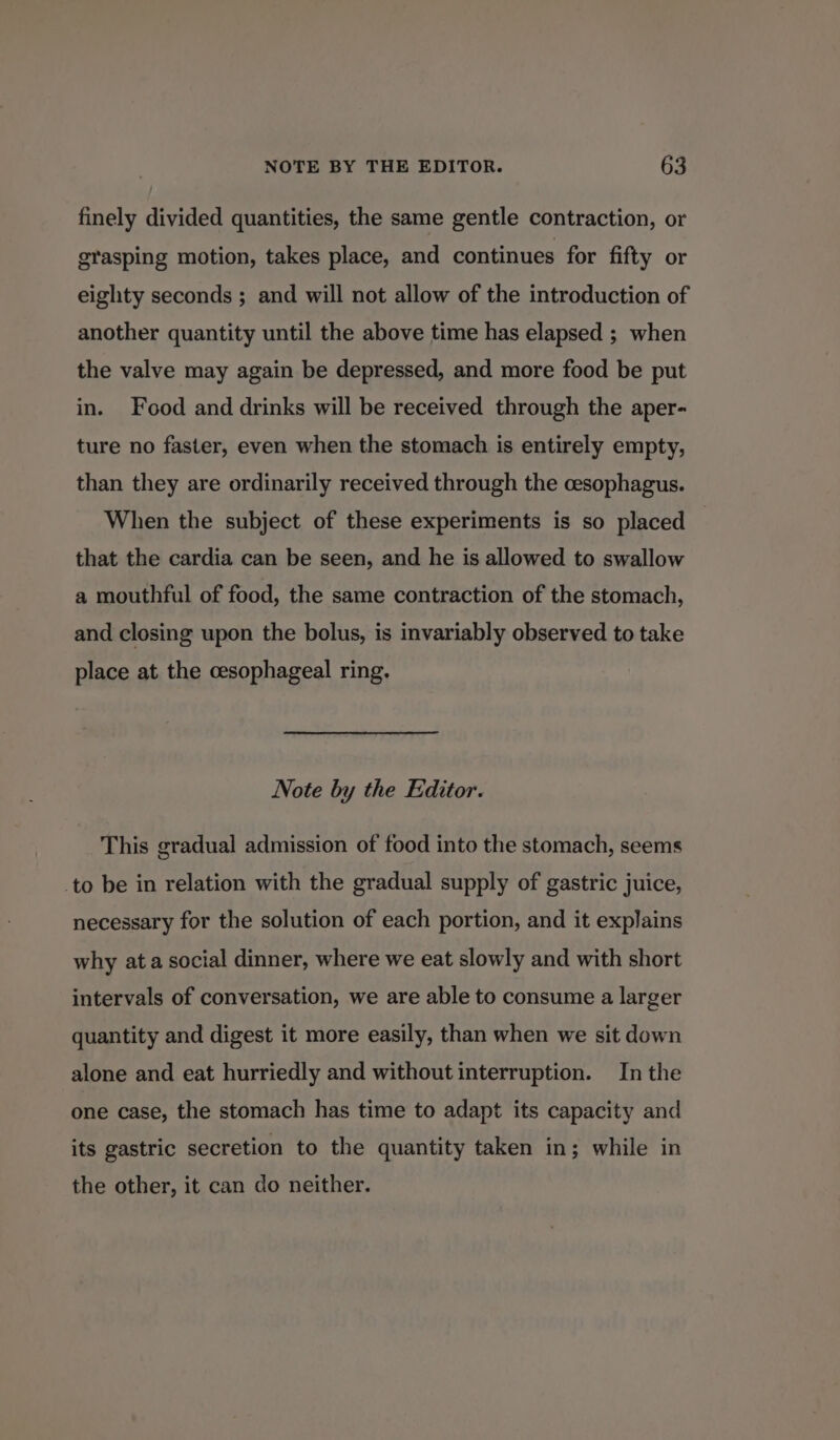 finely divided quantities, the same gentle contraction, or grasping motion, takes place, and continues for fifty or eighty seconds ; and will not allow of the introduction of another quantity until the above time has elapsed ; when the valve may again be depressed, and more food be put in. Food and drinks will be received through the aper- ture no faster, even when the stomach is entirely empty, than they are ordinarily received through the cesophagus. When the subject of these experiments is so placed that the cardia can be seen, and he is allowed to swallow a mouthful of food, the same contraction of the stomach, and closing upon the bolus, is invariably observed to take place at the cesophageal ring. Note by the Editor. This gradual admission of food into the stomach, seems _to be in relation with the gradual supply of gastric juice, necessary for the solution of each portion, and it explains why at a social dinner, where we eat slowly and with short intervals of conversation, we are able to consume a larger quantity and digest it more easily, than when we sit down alone and eat hurriedly and without interruption. In the one case, the stomach has time to adapt its capacity and its gastric secretion to the quantity taken in; while in the other, it can do neither.